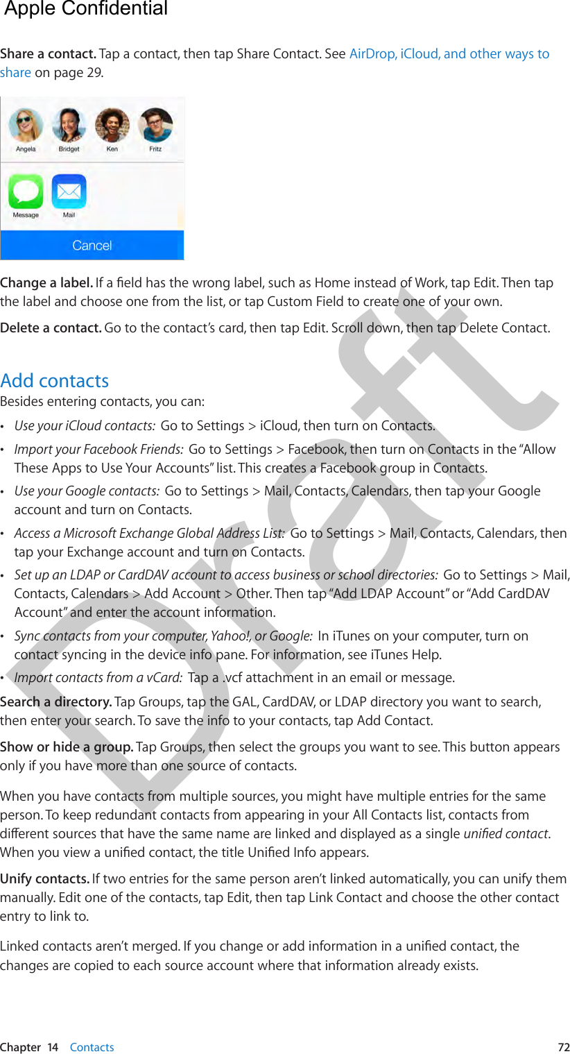 Chapter  14    Contacts  72Share a contact. Tap a contact, then tap Share Contact. See AirDrop, iCloud, and other ways to share on page 29.Change a label. If a eld has the wrong label, such as Home instead of Work, tap Edit. Then tap the label and choose one from the list, or tap Custom Field to create one of your own.Delete a contact. Go to the contact’s card, then tap Edit. Scroll down, then tap Delete Contact.Add contactsBesides entering contacts, you can: •Use your iCloud contacts:  Go to Settings &gt; iCloud, then turn on Contacts. •Import your Facebook Friends:  Go to Settings &gt; Facebook, then turn on Contacts in the “AllowThese Apps to Use Your Accounts” list. This creates a Facebook group in Contacts.  •Use your Google contacts:  Go to Settings &gt; Mail, Contacts, Calendars, then tap your Googleaccount and turn on Contacts. •Access a Microsoft Exchange Global Address List:  Go to Settings &gt; Mail, Contacts, Calendars, thentap your Exchange account and turn on Contacts. •Set up an LDAP or CardDAV account to access business or school directories:  Go to Settings &gt; Mail,Contacts, Calendars &gt; Add Account &gt; Other. Then tap “Add LDAP Account” or “Add CardDAVAccount” and enter the account information. •Sync contacts from your computer, Yahoo!, or Google:  In iTunes on your computer, turn oncontact syncing in the device info pane. For information, see iTunes Help. •Import contacts from a vCard:  Tap a .vcf attachment in an email or message.Search a directory. Tap Groups, tap the GAL, CardDAV, or LDAP directory you want to search, then enter your search. To save the info to your contacts, tap Add Contact.Show or hide a group. Tap Groups, then select the groups you want to see. This button appears only if you have more than one source of contacts.When you have contacts from multiple sources, you might have multiple entries for the same person. To keep redundant contacts from appearing in your All Contacts list, contacts from dierent sources that have the same name are linked and displayed as a single unied contact. When you view a unied contact, the title Unied Info appears. Unify contacts. If two entries for the same person aren’t linked automatically, you can unify them manually. Edit one of the contacts, tap Edit, then tap Link Contact and choose the other contact entry to link to.Linked contacts aren’t merged. If you change or add information in a unied contact, the changes are copied to each source account where that information already exists.  Apple Confidential Draft