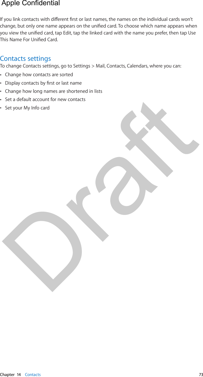 Chapter  14    Contacts  73If you link contacts with dierent rst or last names, the names on the individual cards won’t change, but only one name appears on the unied card. To choose which name appears when you view the unied card, tap Edit, tap the linked card with the name you prefer, then tap Use This Name For Unied Card.Contacts settingsTo change Contacts settings, go to Settings &gt; Mail, Contacts, Calendars, where you can: •Change how contacts are sorted •Display contacts by rst or last name •Change how long names are shortened in lists •Set a default account for new contacts •Set your My Info card  Apple Confidential Draft