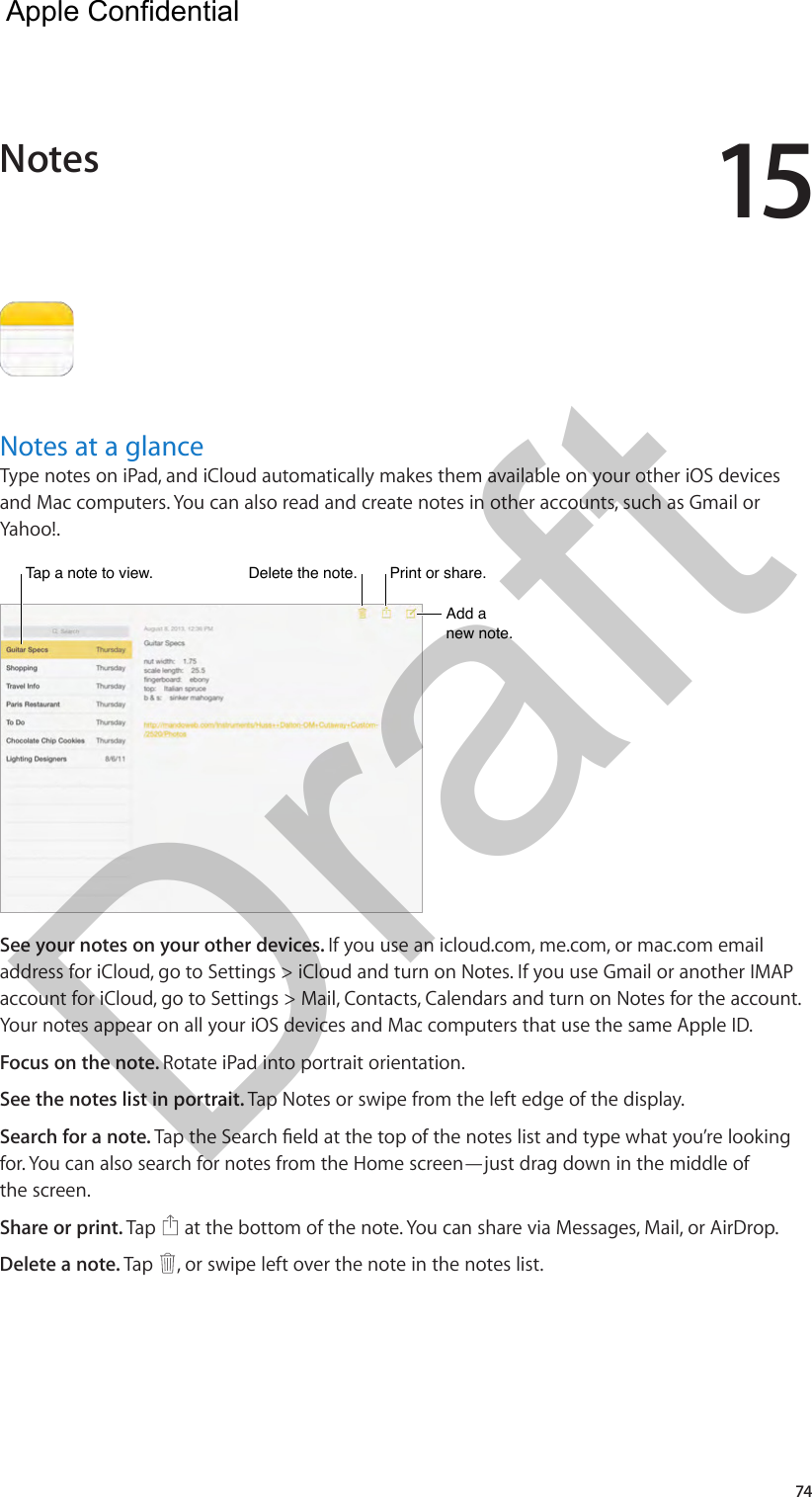 1574Notes at a glanceType notes on iPad, and iCloud automatically makes them available on your other iOS devices and Mac computers. You can also read and create notes in other accounts, such as Gmail or Yahoo!.Tap a note to view.Tap a note to view.Delete the note.Delete the note.Add a new note.Add a new note.Print or share.Print or share.See your notes on your other devices. If you use an icloud.com, me.com, or mac.com email address for iCloud, go to Settings &gt; iCloud and turn on Notes. If you use Gmail or another IMAP account for iCloud, go to Settings &gt; Mail, Contacts, Calendars and turn on Notes for the account. Your notes appear on all your iOS devices and Mac computers that use the same Apple ID.Focus on the note. Rotate iPad into portrait orientation.See the notes list in portrait. Tap Notes or swipe from the left edge of the display.Search for a note. Tap the Search eld at the top of the notes list and type what you’re looking for. You can also search for notes from the Home screen—just drag down in the middle of the screen.Share or print. Tap   at the bottom of the note. You can share via Messages, Mail, or AirDrop.Delete a note. Tap  , or swipe left over the note in the notes list.Notes  Apple Confidential Draft