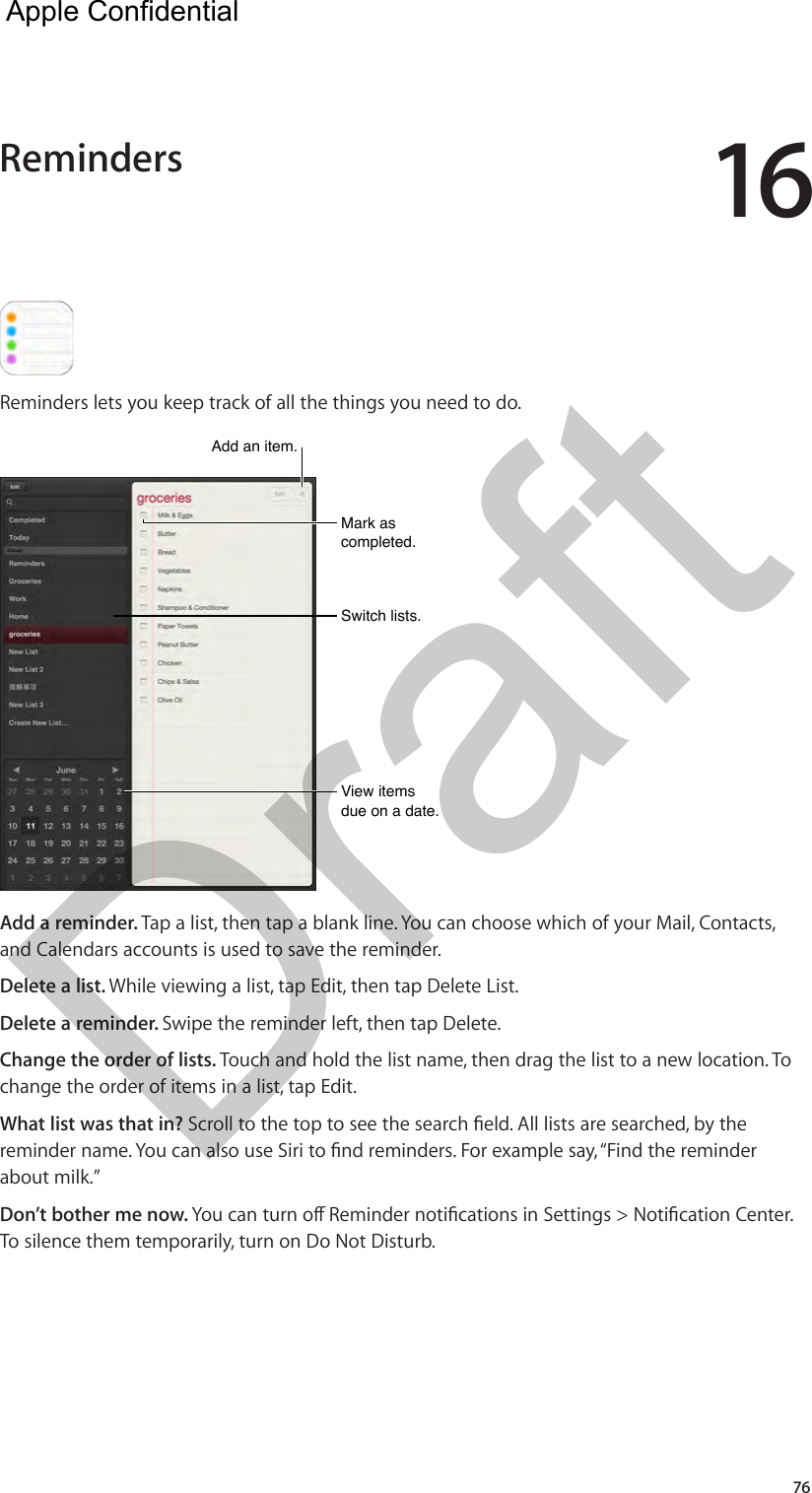 1676Reminders lets you keep track of all the things you need to do. Mark as completed.Mark as completed.View items due on a date.View items due on a date.Switch lists.Switch lists.Add an item.Add an item.Add a reminder. Tap a list, then tap a blank line. You can choose which of your Mail, Contacts, and Calendars accounts is used to save the reminder. Delete a list. While viewing a list, tap Edit, then tap Delete List.Delete a reminder. Swipe the reminder left, then tap Delete.Change the order of lists. Touch and hold the list name, then drag the list to a new location. To change the order of items in a list, tap Edit.What list was that in? Scroll to the top to see the search eld. All lists are searched, by the reminder name. You can also use Siri to nd reminders. For example say, “Find the reminder about milk.”Don’t bother me now. You can turn o Reminder notications in Settings &gt; Notication Center. To silence them temporarily, turn on Do Not Disturb.Reminders  Apple Confidential Draft