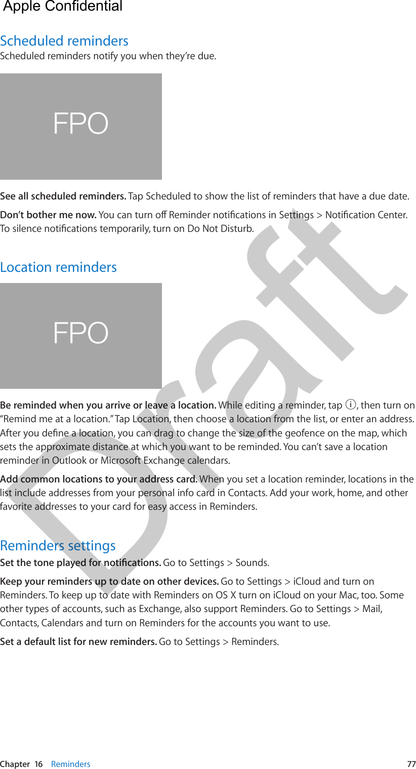 Chapter  16    Reminders  77Scheduled remindersScheduled reminders notify you when they’re due.FPOSee all scheduled reminders. Tap Scheduled to show the list of reminders that have a due date.Don’t bother me now. You can turn o Reminder notications in Settings &gt; Notication Center. To silence notications temporarily, turn on Do Not Disturb.Location remindersFPOBe reminded when you arrive or leave a location. While editing a reminder, tap  , then turn on “Remind me at a location.” Tap Location, then choose a location from the list, or enter an address. After you dene a location, you can drag to change the size of the geofence on the map, which sets the approximate distance at which you want to be reminded. You can’t save a location reminder in Outlook or Microsoft Exchange calendars.Add common locations to your address card. When you set a location reminder, locations in the list include addresses from your personal info card in Contacts. Add your work, home, and other favorite addresses to your card for easy access in Reminders.Reminders settingsSet the tone played for notications. Go to Settings &gt; Sounds.Keep your reminders up to date on other devices. Go to Settings &gt; iCloud and turn on Reminders. To keep up to date with Reminders on OS X turn on iCloud on your Mac, too. Some other types of accounts, such as Exchange, also support Reminders. Go to Settings &gt; Mail, Contacts, Calendars and turn on Reminders for the accounts you want to use.Set a default list for new reminders. Go to Settings &gt; Reminders.  Apple Confidential Draft