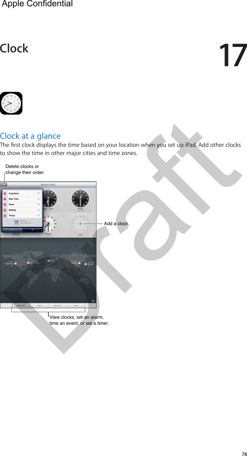 1778Clock at a glanceThe rst clock displays the time based on your location when you set up iPad. Add other clocks to show the time in other major cities and time zones.Add a clock.Add a clock.View clocks, set an alarm, time an event, or set a timer.View clocks, set an alarm, time an event, or set a timer.Delete clocks or change their order. Delete clocks or change their order. Clock  Apple Confidential Draft