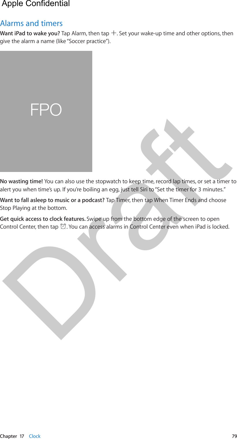 Chapter  17    Clock  79Alarms and timersWant iPad to wake you? Tap Alarm, then tap  . Set your wake-up time and other options, then give the alarm a name (like “Soccer practice”).FPONo wasting time! You can also use the stopwatch to keep time, record lap times, or set a timer to alert you when time’s up. If you’re boiling an egg, just tell Siri to “Set the timer for 3 minutes.”Want to fall asleep to music or a podcast? Tap Timer, then tap When Timer Ends and choose Stop Playing at the bottom.Get quick access to clock features. Swipe up from the bottom edge of the screen to open Control Center, then tap  . You can access alarms in Control Center even when iPad is locked.  Apple Confidential Draft