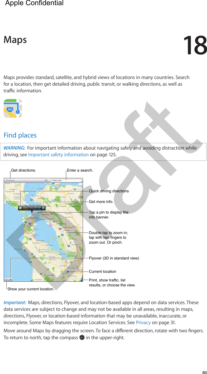 1880Maps provides standard, satellite, and hybrid views of locations in many countries. Search for a location, then get detailed driving, public transit, or walking directions, as well as trac information.Find placesWARNING:  For important information about navigating safely and avoiding distraction while driving, see Important safety information on page 125.Get more info.Get more info.Tap a pin to display the info banner.Tap a pin to display the info banner.Print, show traffic, list results, or choose the view.Print, show traffic, list results, or choose the view.Get directions. Get directions. Enter a search.Enter a search.Show your current location.Show your current location.Quick driving directionsQuick driving directionsDouble-tap to zoom in; tap with two fingers to zoom out. Or pinch.Double-tap to zoom in; tap with two fingers to zoom out. Or pinch.Current locationCurrent locationFlyover (3D in standard view)Flyover (3D in standard view)Important:  Maps, directions, Flyover, and location-based apps depend on data services. These data services are subject to change and may not be available in all areas, resulting in maps, directions, Flyover, or location-based information that may be unavailable, inaccurate, or incomplete. Some Maps features require Location Services. See Privacy on page 31.Move around Maps by dragging the screen. To face a dierent direction, rotate with two ngers. To return to north, tap the compass   in the upper-right.  Maps  Apple Confidential Draft