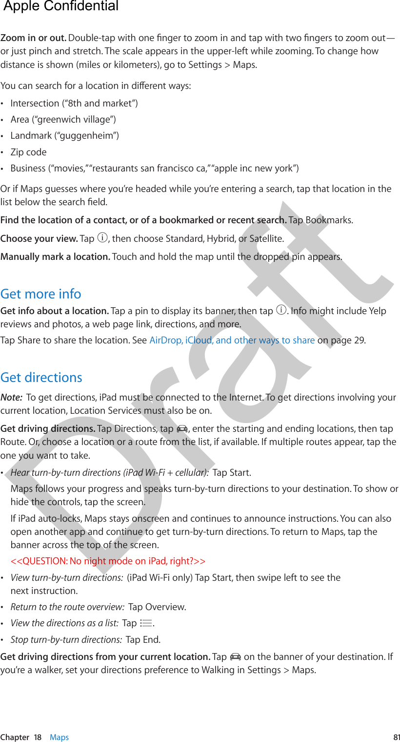 Chapter  18    Maps  81Zoom in or out. Double-tap with one nger to zoom in and tap with two ngers to zoom out—or just pinch and stretch. The scale appears in the upper-left while zooming. To change how distance is shown (miles or kilometers), go to Settings &gt; Maps.You can search for a location in dierent ways: •Intersection (“8th and market”) •Area (“greenwich village”) •Landmark (“guggenheim”) •Zip code •Business (“movies,” “restaurants san francisco ca,” “apple inc new york”)Or if Maps guesses where you’re headed while you’re entering a search, tap that location in the list below the search eld.Find the location of a contact, or of a bookmarked or recent search. Tap Bookmarks.Choose your view. Tap  , then choose Standard, Hybrid, or Satellite.Manually mark a location. Touch and hold the map until the dropped pin appears.Get more infoGet info about a location. Tap a pin to display its banner, then tap  . Info might include Yelp reviews and photos, a web page link, directions, and more.Tap Share to share the location. See AirDrop, iCloud, and other ways to share on page 29.Get directionsNote:  To get directions, iPad must be connected to the Internet. To get directions involving your current location, Location Services must also be on.Get driving directions. Tap Directions, tap  , enter the starting and ending locations, then tap Route. Or, choose a location or a route from the list, if available. If multiple routes appear, tap the one you want to take. •Hear turn-by-turn directions (iPad Wi-Fi + cellular):  Tap Start.Maps follows your progress and speaks turn-by-turn directions to your destination. To show orhide the controls, tap the screen.If iPad auto-locks, Maps stays onscreen and continues to announce instructions. You can alsoopen another app and continue to get turn-by-turn directions. To return to Maps, tap thebanner across the top of the screen.&lt;&lt;QUESTION: No night mode on iPad, right?&gt;&gt; •View turn-by-turn directions:  (iPad Wi-Fi only) Tap Start, then swipe left to see thenext instruction. •Return to the route overview:  Tap Overview. •View the directions as a list:  Tap  . •Stop turn-by-turn directions:  Tap End.Get driving directions from your current location. Tap   on the banner of your destination. If you’re a walker, set your directions preference to Walking in Settings &gt; Maps.  Apple Confidential Draft