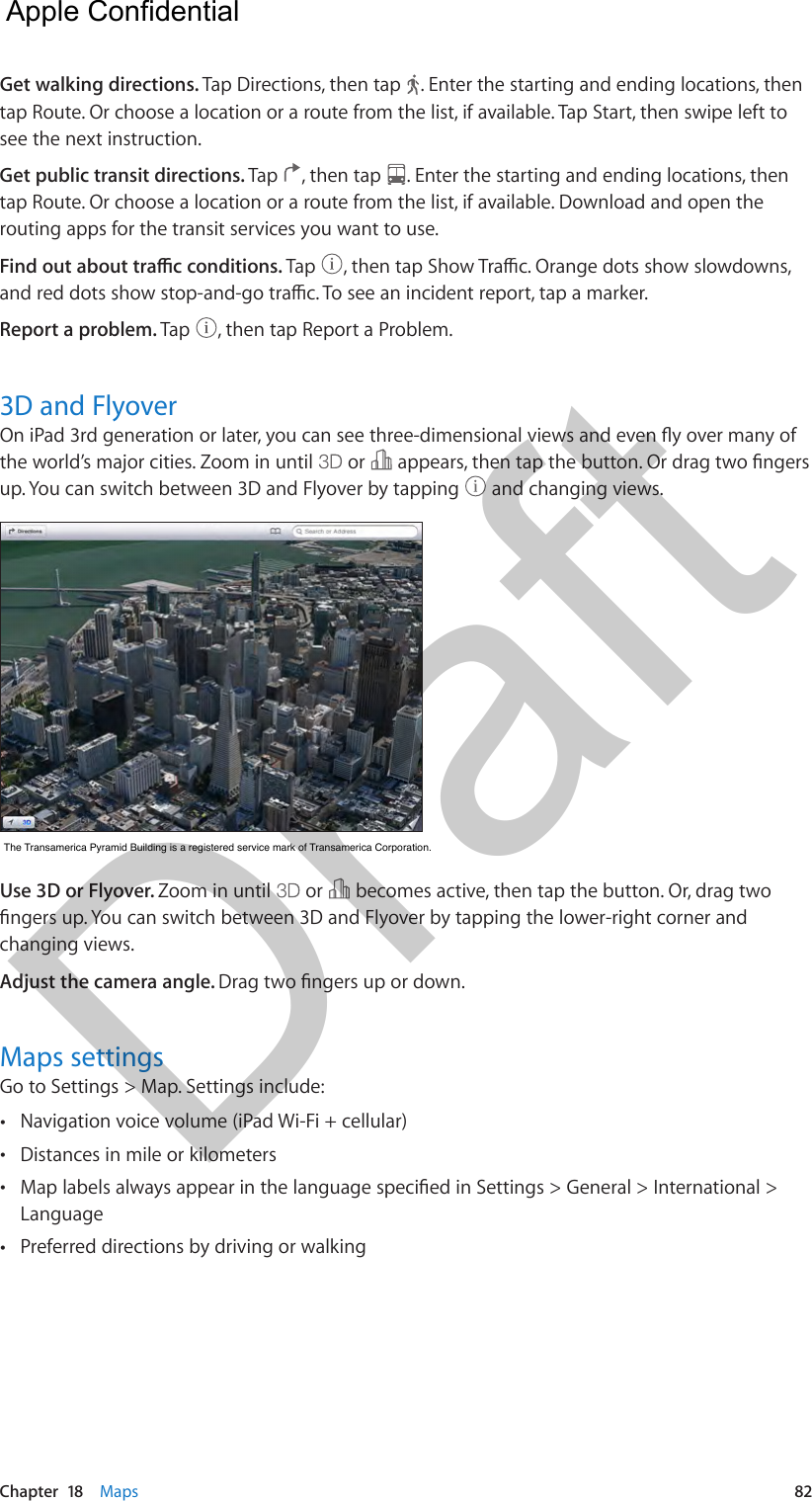 Chapter  18    Maps  82Get walking directions. Tap Directions, then tap  . Enter the starting and ending locations, then tap Route. Or choose a location or a route from the list, if available. Tap Start, then swipe left to see the next instruction. Get public transit directions. Tap  , then tap  . Enter the starting and ending locations, then tap Route. Or choose a location or a route from the list, if available. Download and open the routing apps for the transit services you want to use.Find out about trac conditions. Tap  , then tap Show Trac. Orange dots show slowdowns, and red dots show stop-and-go trac. To see an incident report, tap a marker.Report a problem. Tap  , then tap Report a Problem.3D and FlyoverOn iPad 3rd generation or later, you can see three-dimensional views and even y over many of the world’s major cities. Zoom in until   or   appears, then tap the button. Or drag two ngers up. You can switch between 3D and Flyover by tapping   and changing views.The Transamerica Pyramid Building is a registered service mark of Transamerica Corporation.The Transamerica Pyramid Building is a registered service mark of Transamerica Corporation.Use 3D or Flyover. Zoom in until   or   becomes active, then tap the button. Or, drag two ngers up. You can switch between 3D and Flyover by tapping the lower-right corner and changing views.Adjust the camera angle. Drag two ngers up or down.Maps settingsGo to Settings &gt; Map. Settings include: •Navigation voice volume (iPad Wi-Fi + cellular) •Distances in mile or kilometers •Map labels always appear in the language specied in Settings &gt; General &gt; International &gt;Language •Preferred directions by driving or walking  Apple Confidential Draft