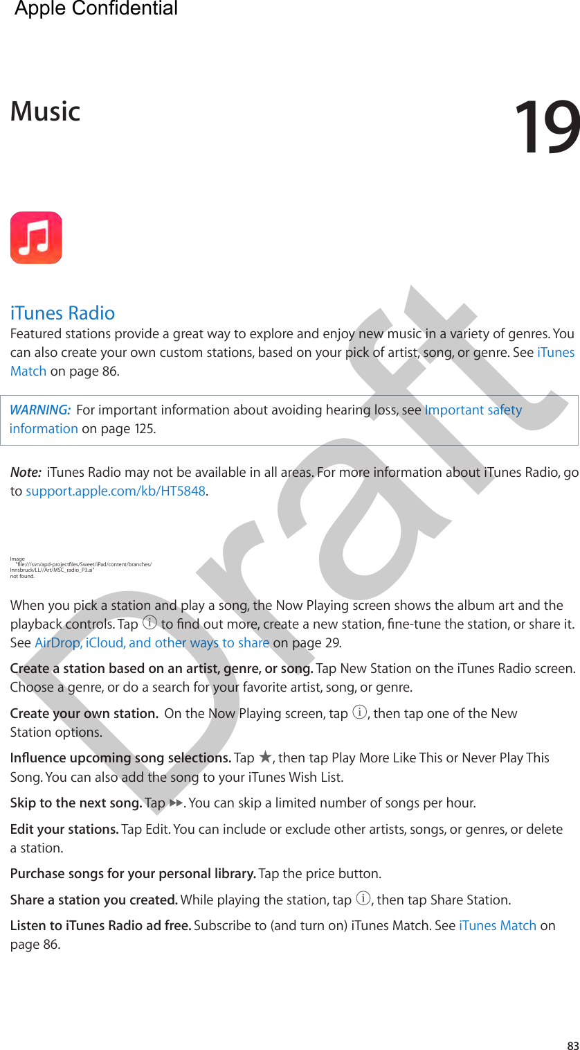 1983iTunes RadioFeatured stations provide a great way to explore and enjoy new music in a variety of genres. You can also create your own custom stations, based on your pick of artist, song, or genre. See iTunes Match on page 86. WARNING:  For important information about avoiding hearing loss, see Important safety information on page 125.Note:  iTunes Radio may not be available in all areas. For more information about iTunes Radio, go to support.apple.com/kb/HT5848.Image     &quot;le:///svn/apd-projectles/Sweet/iPad/content/branches/Innsbruck/LL//Art/MSC_radio_P3.ai&quot; not found.When you pick a station and play a song, the Now Playing screen shows the album art and the playback controls. Tap   to nd out more, create a new station, ne-tune the station, or share it. See AirDrop, iCloud, and other ways to share on page 29.Create a station based on an artist, genre, or song. Tap New Station on the iTunes Radio screen. Choose a genre, or do a search for your favorite artist, song, or genre. Create your own station.  On the Now Playing screen, tap  , then tap one of the New Station options.Inuence upcoming song selections. Tap  , then tap Play More Like This or Never Play This Song. You can also add the song to your iTunes Wish List.Skip to the next song. Tap  . You can skip a limited number of songs per hour.Edit your stations. Tap Edit. You can include or exclude other artists, songs, or genres, or delete a station.Purchase songs for your personal library. Tap the price button.Share a station you created. While playing the station, tap  , then tap Share Station.Listen to iTunes Radio ad free. Subscribe to (and turn on) iTunes Match. See iTunes Match on page 86.Music  Apple Confidential Draft