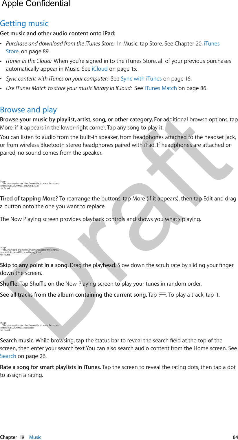 Chapter  19    Music  84Getting musicGet music and other audio content onto iPad: •Purchase and download from the iTunes Store:  In Music, tap Store. See Chapter 20, iTunesStore, on page 89. •iTunes in the Cloud:  When you’re signed in to the iTunes Store, all of your previous purchasesautomatically appear in Music. See iCloud on page 15. •Sync content with iTunes on your computer:  See Sync with iTunes on page 16. •Use iTunes Match to store your music library in iCloud:  See iTunes Match on page 86.Browse and playBrowse your music by playlist, artist, song, or other category. For additional browse options, tap More, if it appears in the lower-right corner. Tap any song to play it.You can listen to audio from the built-in speaker, from headphones attached to the headset jack, or from wireless Bluetooth stereo headphones paired with iPad. If headphones are attached or paired, no sound comes from the speaker.Image     &quot;le:///svn/apd-projectles/Sweet/iPad/content/branches/Innsbruck/LL//Art/MSC_browsing_P3.ai&quot; not found.Tired of tapping More? To rearrange the buttons, tap More (if it appears), then tap Edit and drag a button onto the one you want to replace.The Now Playing screen provides playback controls and shows you what’s playing.Image     &quot;le:///svn/apd-projectles/Sweet/iPad/content/branches/Innsbruck/LL//Art/MSC_nowPlaying_P3.ai&quot; not found.Skip to any point in a song. Drag the playhead. Slow down the scrub rate by sliding your nger down the screen.Shue. Tap Shue on the Now Playing screen to play your tunes in random order.See all tracks from the album containing the current song. Tap  . To play a track, tap it.Image     &quot;le:///svn/apd-projectles/Sweet/iPad/content/branches/Innsbruck/LL//Art/MSC_trackList.ai&quot; not found.Search music. While browsing, tap the status bar to reveal the search eld at the top of the screen, then enter your search text.You can also search audio content from the Home screen. See Search on page 26.Rate a song for smart playlists in iTunes. Tap the screen to reveal the rating dots, then tap a dot to assign a rating.  Apple Confidential Draft