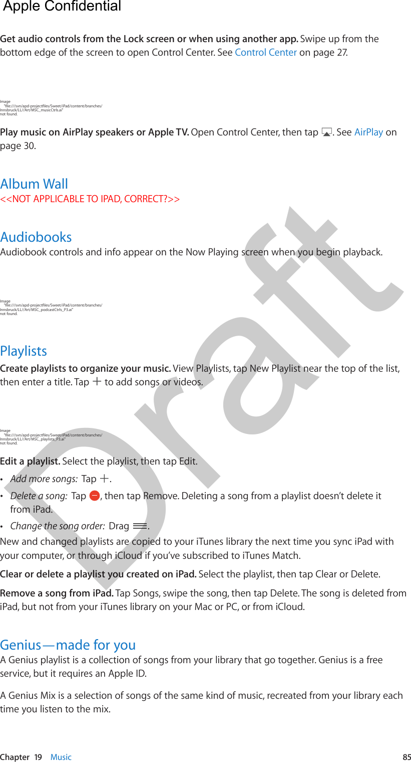 Chapter  19    Music  85Get audio controls from the Lock screen or when using another app. Swipe up from the bottom edge of the screen to open Control Center. See Control Center on page 27.Image     &quot;le:///svn/apd-projectles/Sweet/iPad/content/branches/Innsbruck/LL//Art/MSC_musicCtrls.ai&quot; not found.Play music on AirPlay speakers or Apple TV. Open Control Center, then tap  . See AirPlay on page 30.Album Wall&lt;&lt;NOT APPLICABLE TO IPAD, CORRECT?&gt;&gt;AudiobooksAudiobook controls and info appear on the Now Playing screen when you begin playback. Image     &quot;le:///svn/apd-projectles/Sweet/iPad/content/branches/Innsbruck/LL//Art/MSC_podcastCtrls_P3.ai&quot; not found.PlaylistsCreate playlists to organize your music. View Playlists, tap New Playlist near the top of the list, then enter a title. Tap   to add songs or videos.Image     &quot;le:///svn/apd-projectles/Sweet/iPad/content/branches/Innsbruck/LL//Art/MSC_playlists_P3.ai&quot; not found.Edit a playlist. Select the playlist, then tap Edit. •Add more songs:  Tap  . •Delete a song:  Tap  , then tap Remove. Deleting a song from a playlist doesn’t delete itfrom iPad. •Change the song order:  Drag  .New and changed playlists are copied to your iTunes library the next time you sync iPad with your computer, or through iCloud if you’ve subscribed to iTunes Match.Clear or delete a playlist you created on iPad. Select the playlist, then tap Clear or Delete. Remove a song from iPad. Tap Songs, swipe the song, then tap Delete. The song is deleted from iPad, but not from your iTunes library on your Mac or PC, or from iCloud. Genius—made for youA Genius playlist is a collection of songs from your library that go together. Genius is a free service, but it requires an Apple ID.A Genius Mix is a selection of songs of the same kind of music, recreated from your library each time you listen to the mix.  Apple Confidential Draft