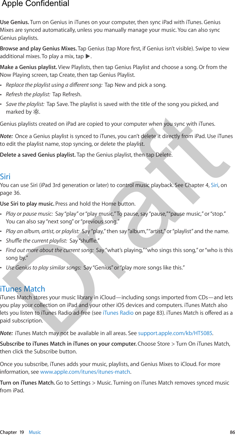 Chapter  19    Music  86Use Genius. Turn on Genius in iTunes on your computer, then sync iPad with iTunes. Genius Mixes are synced automatically, unless you manually manage your music. You can also sync Genius playlists.Browse and play Genius Mixes. Tap Genius (tap More rst, if Genius isn’t visible). Swipe to view additional mixes. To play a mix, tap  .Make a Genius playlist. View Playlists, then tap Genius Playlist and choose a song. Or from the Now Playing screen, tap Create, then tap Genius Playlist. •Replace the playlist using a dierent song:  Tap New and pick a song. •Refresh the playlist:  Tap Refresh. •Save the playlist:  Tap Save. The playlist is saved with the title of the song you picked, andmarked by  .Genius playlists created on iPad are copied to your computer when you sync with iTunes.Note:  Once a Genius playlist is synced to iTunes, you can’t delete it directly from iPad. Use iTunes to edit the playlist name, stop syncing, or delete the playlist.Delete a saved Genius playlist. Tap the Genius playlist, then tap Delete.SiriYou can use Siri (iPad 3rd generation or later) to control music playback. See Chapter 4, Siri, on page 36.Use Siri to play music. Press and hold the Home button. •Play or pause music:  Say “play” or “play music.” To pause, say “pause,” “pause music,” or “stop.” You can also say “next song” or “previous song.” •Play an album, artist, or playlist:  Say “play,” then say “album,” “artist,” or “playlist” and the name. •Shue the current playlist:  Say “shue.” •Find out more about the current song:  Say “what’s playing,” “who sings this song,” or “who is thissong by.” •Use Genius to play similar songs:  Say “Genius” or “play more songs like this.”iTunes MatchiTunes Match stores your music library in iCloud—including songs imported from CDs—and lets you play your collection on iPad and your other iOS devices and computers. iTunes Match also lets you listen to iTunes Radio ad-free (see iTunes Radio on page 83). iTunes Match is oered as a paid subscription. Note:  iTunes Match may not be available in all areas. See support.apple.com/kb/HT5085.Subscribe to iTunes Match in iTunes on your computer. Choose Store &gt; Turn On iTunes Match, then click the Subscribe button.Once you subscribe, iTunes adds your music, playlists, and Genius Mixes to iCloud. For more information, see www.apple.com/itunes/itunes-match.Turn on iTunes Match. Go to Settings &gt; Music. Turning on iTunes Match removes synced music from iPad.  Apple Confidential Draft