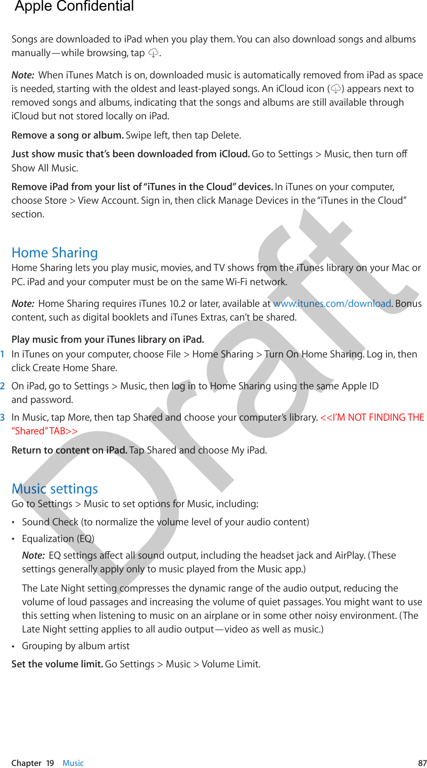 Chapter  19    Music  87Songs are downloaded to iPad when you play them. You can also download songs and albums manually—while browsing, tap  .Note:  When iTunes Match is on, downloaded music is automatically removed from iPad as space is needed, starting with the oldest and least-played songs. An iCloud icon ( ) appears next to removed songs and albums, indicating that the songs and albums are still available through iCloud but not stored locally on iPad.Remove a song or album. Swipe left, then tap Delete.Just show music that’s been downloaded from iCloud. Go to Settings &gt; Music, then turn o Show All Music.Remove iPad from your list of “iTunes in the Cloud” devices. In iTunes on your computer, choose Store &gt; View Account. Sign in, then click Manage Devices in the “iTunes in the Cloud” section.Home SharingHome Sharing lets you play music, movies, and TV shows from the iTunes library on your Mac or PC. iPad and your computer must be on the same Wi-Fi network.Note:  Home Sharing requires iTunes 10.2 or later, available at www.itunes.com/download. Bonus content, such as digital booklets and iTunes Extras, can’t be shared.Play music from your iTunes library on iPad.1  In iTunes on your computer, choose File &gt; Home Sharing &gt; Turn On Home Sharing. Log in, then click Create Home Share.2  On iPad, go to Settings &gt; Music, then log in to Home Sharing using the same Apple ID and password.3  In Music, tap More, then tap Shared and choose your computer’s library. &lt;&lt;I’M NOT FINDING THE “Shared” TAB&gt;&gt;Return to content on iPad. Tap Shared and choose My iPad.Music settingsGo to Settings &gt; Music to set options for Music, including: •Sound Check (to normalize the volume level of your audio content) •Equalization (EQ)Note:  EQ settings aect all sound output, including the headset jack and AirPlay. (Thesesettings generally apply only to music played from the Music app.)The Late Night setting compresses the dynamic range of the audio output, reducing thevolume of loud passages and increasing the volume of quiet passages. You might want to usethis setting when listening to music on an airplane or in some other noisy environment. (TheLate Night setting applies to all audio output—video as well as music.) •Grouping by album artistSet the volume limit. Go Settings &gt; Music &gt; Volume Limit.  Apple Confidential Draft