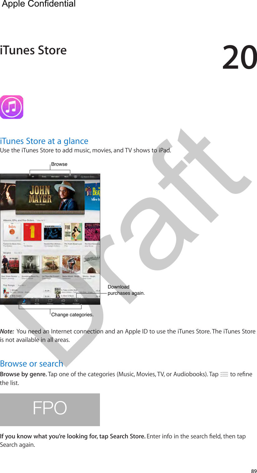 2089iTunes Store at a glanceUse the iTunes Store to add music, movies, and TV shows to iPad.Browse  Browse  Download purchases again.Download purchases again.Change categories.Change categories.Note:  You need an Internet connection and an Apple ID to use the iTunes Store. The iTunes Store is not available in all areas.Browse or searchBrowse by genre. Tap one of the categories (Music, Movies, TV, or Audiobooks). Tap   to rene the list.FPOIf you know what you’re looking for, tap Search Store. Enter info in the search eld, then tap Search again.iTunes StoreApple Confidential Draft