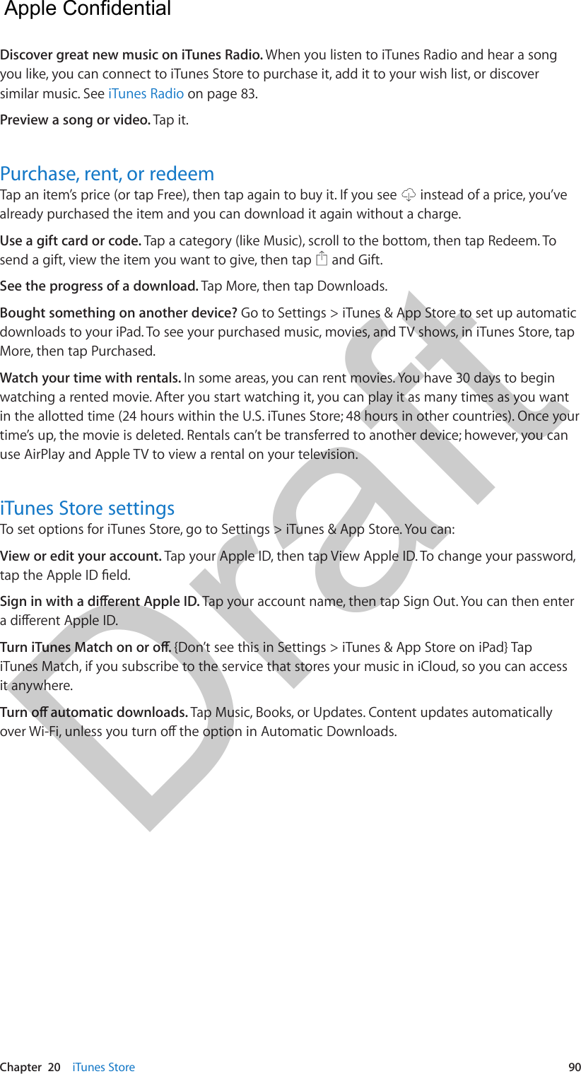 Chapter  20    iTunes Store  90Discover great new music on iTunes Radio. When you listen to iTunes Radio and hear a song you like, you can connect to iTunes Store to purchase it, add it to your wish list, or discover similar music. See iTunes Radio on page 83.Preview a song or video. Tap it.Purchase, rent, or redeemTap an item’s price (or tap Free), then tap again to buy it. If you see   instead of a price, you’ve already purchased the item and you can download it again without a charge.Use a gift card or code. Tap a category (like Music), scroll to the bottom, then tap Redeem. To send a gift, view the item you want to give, then tap   and Gift.See the progress of a download. Tap More, then tap Downloads. Bought something on another device? Go to Settings &gt; iTunes &amp; App Store to set up automatic downloads to your iPad. To see your purchased music, movies, and TV shows, in iTunes Store, tap More, then tap Purchased. Watch your time with rentals. In some areas, you can rent movies. You have 30 days to begin watching a rented movie. After you start watching it, you can play it as many times as you want in the allotted time (24 hours within the U.S. iTunes Store; 48 hours in other countries). Once your time’s up, the movie is deleted. Rentals can’t be transferred to another device; however, you can use AirPlay and Apple TV to view a rental on your television.iTunes Store settingsTo set options for iTunes Store, go to Settings &gt; iTunes &amp; App Store. You can:View or edit your account. Tap your Apple ID, then tap View Apple ID. To change your password, tap the Apple ID eld.Sign in with a dierent Apple ID. Tap your account name, then tap Sign Out. You can then enter a dierent Apple ID.Turn iTunes Match on or o. {Don’t see this in Settings &gt; iTunes &amp; App Store on iPad} Tap iTunes Match, if you subscribe to the service that stores your music in iCloud, so you can access it anywhere.Turn o automatic downloads. Tap Music, Books, or Updates. Content updates automatically over Wi-Fi, unless you turn o the option in Automatic Downloads.  Apple Confidential Draft