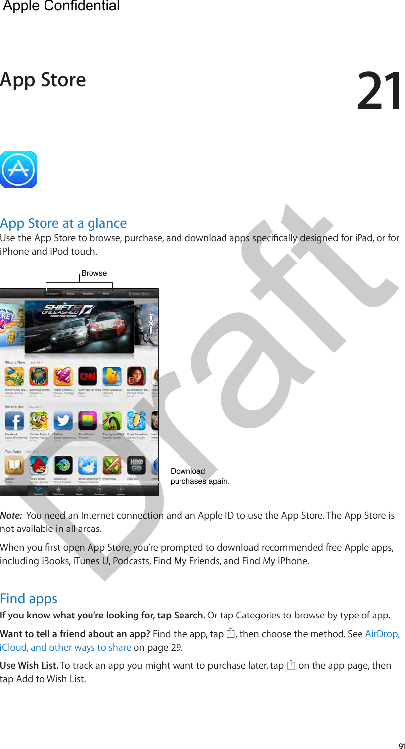 2191App Store at a glanceUse the App Store to browse, purchase, and download apps specically designed for iPad, or for iPhone and iPod touch. Browse  Browse  Download purchases again.Download purchases again.Note:  You need an Internet connection and an Apple ID to use the App Store. The App Store is not available in all areas.When you rst open App Store, you’re prompted to download recommended free Apple apps, including iBooks, iTunes U, Podcasts, Find My Friends, and Find My iPhone.Find appsIf you know what you’re looking for, tap Search. Or tap Categories to browse by type of app.Want to tell a friend about an app? Find the app, tap  , then choose the method. See AirDrop, iCloud, and other ways to share on page 29.Use Wish List. To track an app you might want to purchase later, tap   on the app page, then tap Add to Wish List. App Store  Apple Confidential Draft