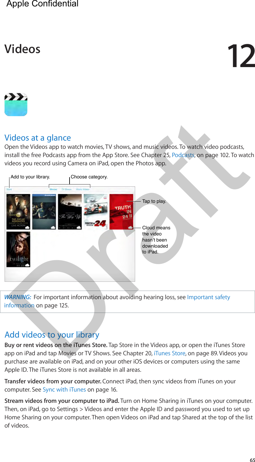 1265Videos at a glanceOpen the Videos app to watch movies, TV shows, and music videos. To watch video podcasts, install the free Podcasts app from the App Store. See Chapter 25, Podcasts, on page 102. To watch videos you record using Camera on iPad, open the Photos app.Add to your library.Add to your library.Tap to play.Tap to play.Cloud means the video hasn’t been downloaded to iPad.Cloud means the video hasn’t been downloaded to iPad.Choose category.Choose category.WARNING:  For important information about avoiding hearing loss, see Important safety information on page 125.Add videos to your libraryBuy or rent videos on the iTunes Store. Tap Store in the Videos app, or open the iTunes Store app on iPad and tap Movies or TV Shows. See Chapter 20, iTunes Store, on page 89. Videos you purchase are available on iPad, and on your other iOS devices or computers using the same Apple ID. The iTunes Store is not available in all areas.Transfer videos from your computer. Connect iPad, then sync videos from iTunes on your computer. See Sync with iTunes on page 16.Stream videos from your computer to iPad. Turn on Home Sharing in iTunes on your computer. Then, on iPad, go to Settings &gt; Videos and enter the Apple ID and password you used to set up Home Sharing on your computer. Then open Videos on iPad and tap Shared at the top of the list of videos.Videos  Apple Confidential Draft