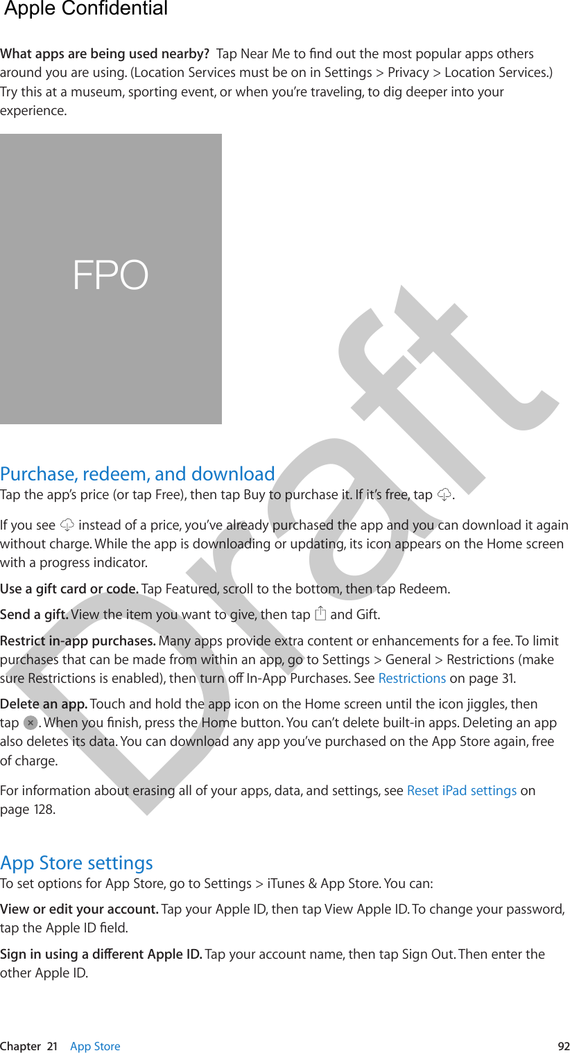 Chapter  21    App Store  92What apps are being used nearby?  Tap Near Me to nd out the most popular apps others around you are using. (Location Services must be on in Settings &gt; Privacy &gt; Location Services.) Try this at a museum, sporting event, or when you’re traveling, to dig deeper into your experience. FPOPurchase, redeem, and downloadTap the app’s price (or tap Free), then tap Buy to purchase it. If it’s free, tap  .If you see   instead of a price, you’ve already purchased the app and you can download it again without charge. While the app is downloading or updating, its icon appears on the Home screen with a progress indicator.Use a gift card or code. Tap Featured, scroll to the bottom, then tap Redeem.Send a gift. View the item you want to give, then tap   and Gift.Restrict in-app purchases. Many apps provide extra content or enhancements for a fee. To limit purchases that can be made from within an app, go to Settings &gt; General &gt; Restrictions (make sure Restrictions is enabled), then turn o In-App Purchases. See Restrictions on page 31.Delete an app. Touch and hold the app icon on the Home screen until the icon jiggles, then tap  . When you nish, press the Home button. You can’t delete built-in apps. Deleting an app also deletes its data. You can download any app you’ve purchased on the App Store again, free of charge.For information about erasing all of your apps, data, and settings, see Reset iPad settings on page 128.App Store settingsTo set options for App Store, go to Settings &gt; iTunes &amp; App Store. You can:View or edit your account. Tap your Apple ID, then tap View Apple ID. To change your password, tap the Apple ID eld.Sign in using a dierent Apple ID. Tap your account name, then tap Sign Out. Then enter the other Apple ID.  Apple Confidential Draft