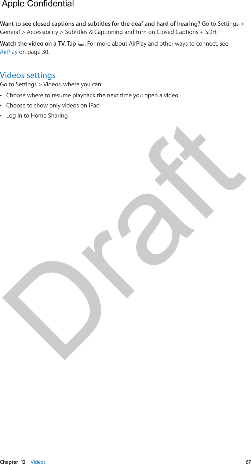 Chapter  12    Videos  67Want to see closed captions and subtitles for the deaf and hard of hearing? Go to Settings &gt; General &gt; Accessibility &gt; Subtitles &amp; Captioning and turn on Closed Captions + SDH.Watch the video on a TV. Tap  . For more about AirPlay and other ways to connect, see AirPlay on page 30.Videos settingsGo to Settings &gt; Videos, where you can: •Choose where to resume playback the next time you open a video •Choose to show only videos on iPad •Log in to Home Sharing  Apple Confidential Draft