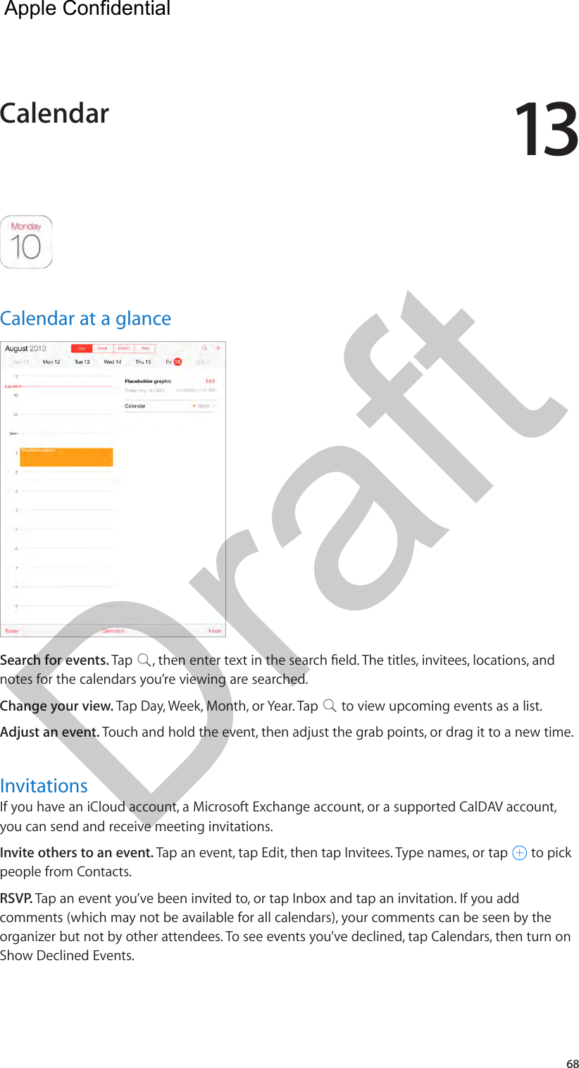 1368Calendar at a glanceSearch for events. Tap  , then enter text in the search eld. The titles, invitees, locations, and notes for the calendars you’re viewing are searched. Change your view. Tap Day, Week, Month, or Year. Tap   to view upcoming events as a list.Adjust an event. Touch and hold the event, then adjust the grab points, or drag it to a new time.InvitationsIf you have an iCloud account, a Microsoft Exchange account, or a supported CalDAV account, you can send and receive meeting invitations.Invite others to an event. Tap an event, tap Edit, then tap Invitees. Type names, or tap   to pick people from Contacts.RSVP. Tap an event you’ve been invited to, or tap Inbox and tap an invitation. If you add comments (which may not be available for all calendars), your comments can be seen by the organizer but not by other attendees. To see events you’ve declined, tap Calendars, then turn on Show Declined Events.Calendar  Apple Confidential Draft