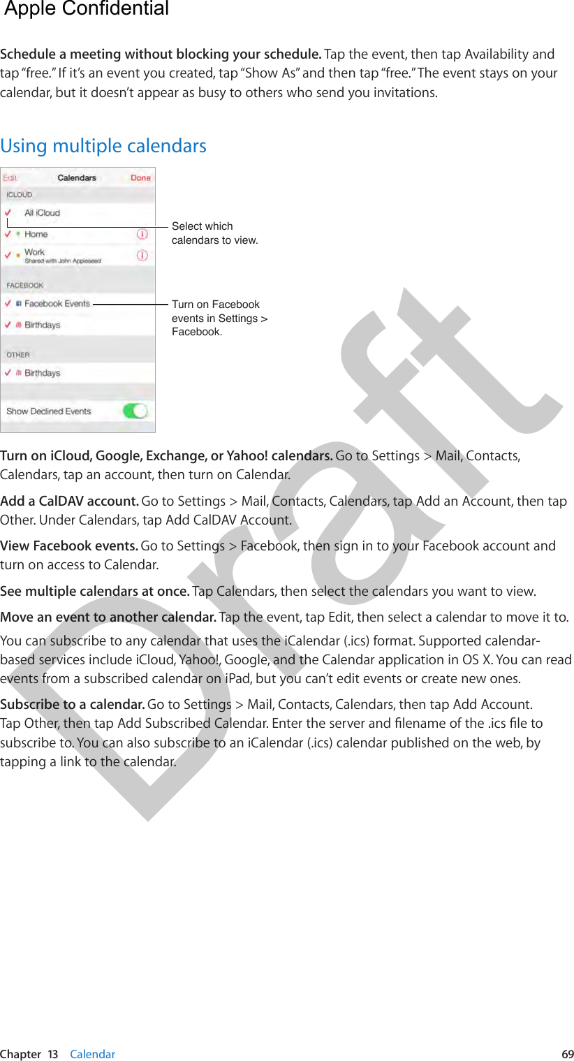 Chapter  13    Calendar  69Schedule a meeting without blocking your schedule. Tap the event, then tap Availability and tap “free.” If it’s an event you created, tap “Show As” and then tap “free.” The event stays on your calendar, but it doesn’t appear as busy to others who send you invitations.Using multiple calendarsTurn on Facebook events in Settings &gt; Facebook.Turn on Facebook events in Settings &gt; Facebook.Select which calendars to view.Select which calendars to view.Turn on iCloud, Google, Exchange, or Yahoo! calendars. Go to Settings &gt; Mail, Contacts, Calendars, tap an account, then turn on Calendar.Add a CalDAV account. Go to Settings &gt; Mail, Contacts, Calendars, tap Add an Account, then tap Other. Under Calendars, tap Add CalDAV Account.View Facebook events. Go to Settings &gt; Facebook, then sign in to your Facebook account and turn on access to Calendar.See multiple calendars at once. Tap Calendars, then select the calendars you want to view.Move an event to another calendar. Tap the event, tap Edit, then select a calendar to move it to.You can subscribe to any calendar that uses the iCalendar (.ics) format. Supported calendar-based services include iCloud, Yahoo!, Google, and the Calendar application in OS X. You can read events from a subscribed calendar on iPad, but you can’t edit events or create new ones.Subscribe to a calendar. Go to Settings &gt; Mail, Contacts, Calendars, then tap Add Account. Tap Other, then tap Add Subscribed Calendar. Enter the server and lename of the .ics le to subscribe to. You can also subscribe to an iCalendar (.ics) calendar published on the web, by tapping a link to the calendar.  Apple Confidential Draft