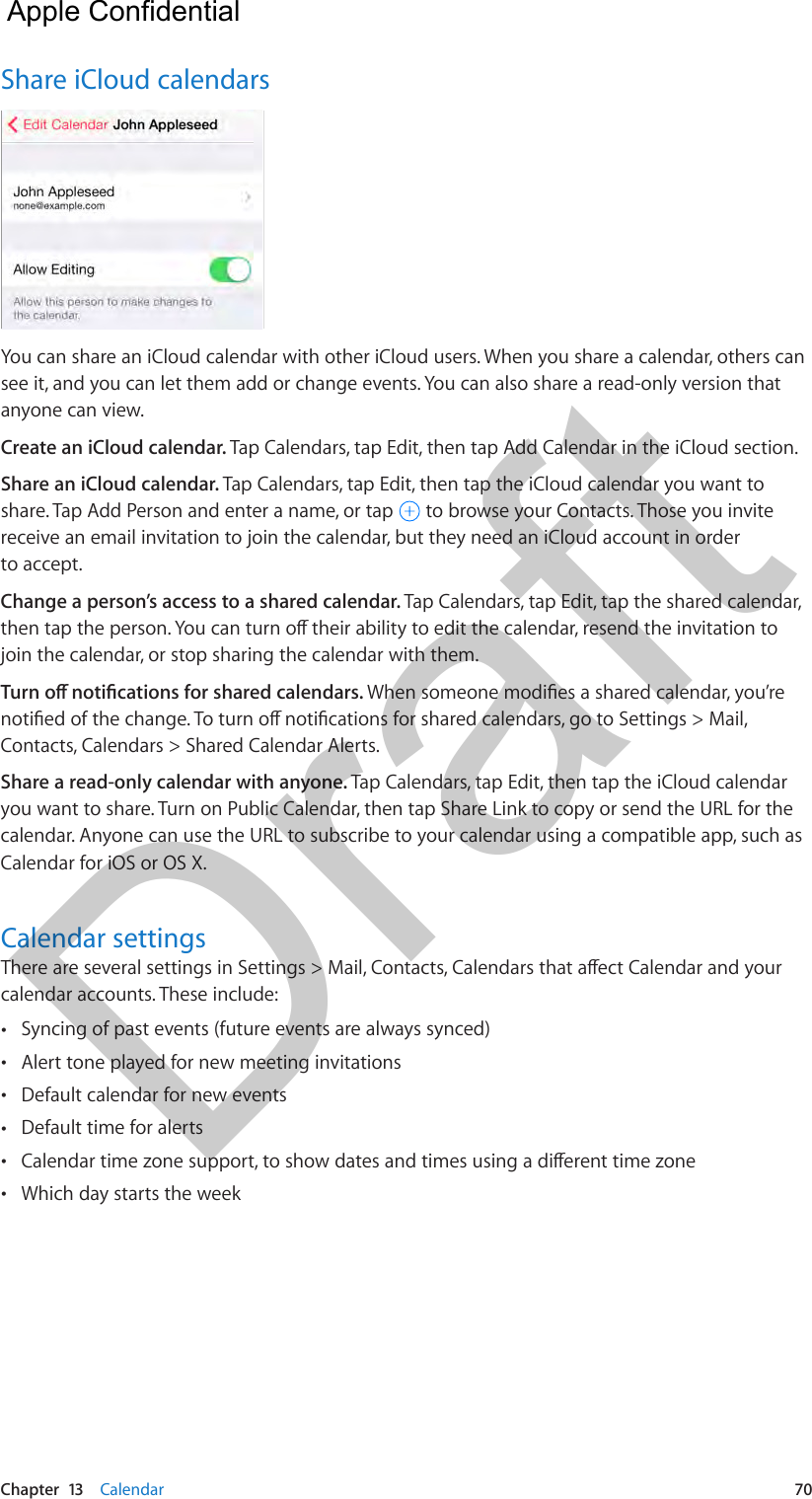 Chapter  13    Calendar  70Share iCloud calendarsYou can share an iCloud calendar with other iCloud users. When you share a calendar, others can see it, and you can let them add or change events. You can also share a read-only version that anyone can view.Create an iCloud calendar. Tap Calendars, tap Edit, then tap Add Calendar in the iCloud section.Share an iCloud calendar. Tap Calendars, tap Edit, then tap the iCloud calendar you want to share. Tap Add Person and enter a name, or tap   to browse your Contacts. Those you invite receive an email invitation to join the calendar, but they need an iCloud account in order to accept.Change a person’s access to a shared calendar. Tap Calendars, tap Edit, tap the shared calendar, then tap the person. You can turn o their ability to edit the calendar, resend the invitation to join the calendar, or stop sharing the calendar with them.Turn o notications for shared calendars. When someone modies a shared calendar, you’re notied of the change. To turn o notications for shared calendars, go to Settings &gt; Mail, Contacts, Calendars &gt; Shared Calendar Alerts.Share a read-only calendar with anyone. Tap Calendars, tap Edit, then tap the iCloud calendar you want to share. Turn on Public Calendar, then tap Share Link to copy or send the URL for the calendar. Anyone can use the URL to subscribe to your calendar using a compatible app, such as Calendar for iOS or OS X. Calendar settingsThere are several settings in Settings &gt; Mail, Contacts, Calendars that aect Calendar and your calendar accounts. These include: •Syncing of past events (future events are always synced) •Alert tone played for new meeting invitations •Default calendar for new events •Default time for alerts •Calendar time zone support, to show dates and times using a dierent time zone •Which day starts the week  Apple Confidential Draft