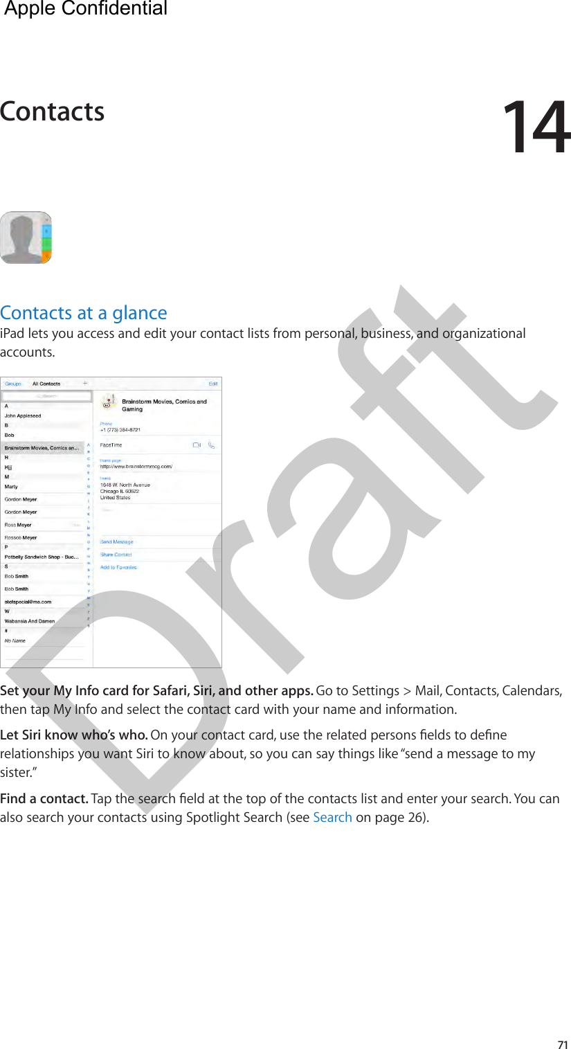 1471Contacts at a glanceiPad lets you access and edit your contact lists from personal, business, and organizational accounts. Set your My Info card for Safari, Siri, and other apps. Go to Settings &gt; Mail, Contacts, Calendars, then tap My Info and select the contact card with your name and information.Let Siri know who’s who. On your contact card, use the related persons elds to dene relationships you want Siri to know about, so you can say things like “send a message to my sister.”Find a contact. Tap the search eld at the top of the contacts list and enter your search. You can also search your contacts using Spotlight Search (see Search on page 26).Contacts  Apple Confidential Draft