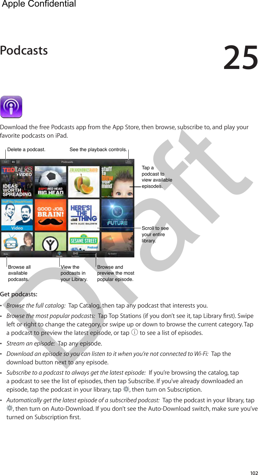 25102Download the free Podcasts app from the App Store, then browse, subscribe to, and play your favorite podcasts on iPad.View the podcasts in your Library.View the podcasts in your Library.Browse all available podcasts.Browse all available podcasts.Browse and preview the most popular episode.Browse and preview the most popular episode.Scroll to see your entire library.Scroll to see your entire library.Tap a podcast to view available episodes.Tap a podcast to view available episodes.Delete a podcast.Delete a podcast.See the playback controls.See the playback controls.Get podcasts:   •Browse the full catalog:  Tap Catalog, then tap any podcast that interests you. •Browse the most popular podcasts:left or right to change the category, or swipe up or down to browse the current category. Tapa podcast to preview the latest episode, or tap   to see a list of episodes. •Stream an episode:  Tap any episode. •Download an episode so you can listen to it when you’re not connected to Wi-Fi:  Tap thedownload button next to any episode. •Subscribe to a podcast to always get the latest episode:  If you’re browsing the catalog, tapa podcast to see the list of episodes, then tap Subscribe. If you’ve already downloaded anepisode, tap the podcast in your library, tap  , then turn on Subscription. •Automatically get the latest episode of a subscribed podcast:  Tap the podcast in your library, tap, then turn on Auto-Download. If you don’t see the Auto-Download switch, make sure you’ve Podcasts  Apple Confidential Draft