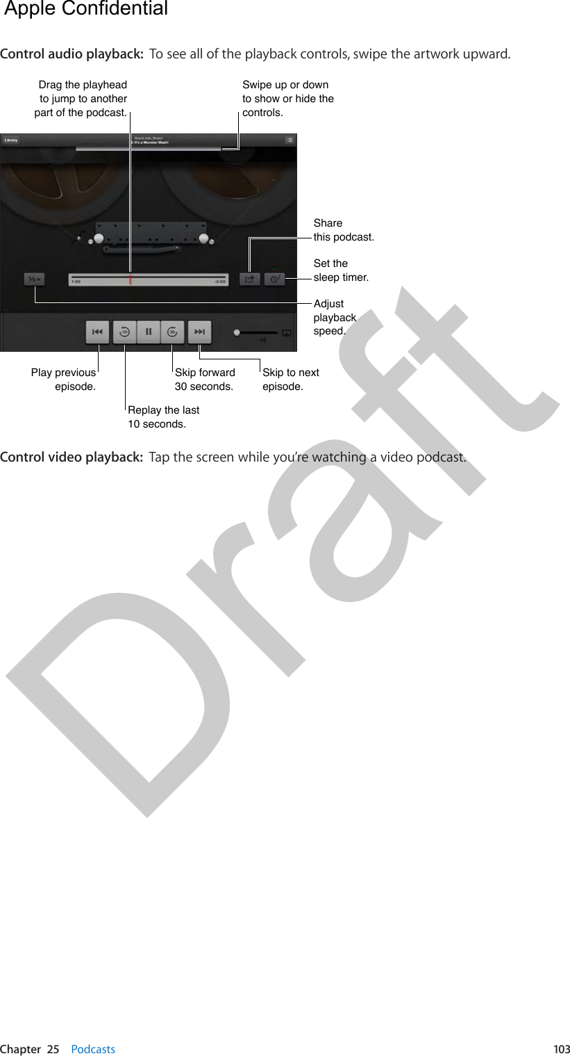 Chapter  25    Podcasts  103Control audio playback:  To see all of the playback controls, swipe the artwork upward.Drag the playhead to jump to another part of the podcast.Drag the playhead to jump to another part of the podcast.Adjust playback speed.Adjust playback speed.Skip to next episode.Skip to next episode.Replay the last 10 seconds.Replay the last 10 seconds.Skip forward 30 seconds.Skip forward 30 seconds.Play previous episode.Play previous episode.Set the sleep timer.Set the sleep timer.Sharethis podcast.Sharethis podcast.Swipe up or down to show or hide the controls.Swipe up or down to show or hide the controls.Control video playback:  Tap the screen while you’re watching a video podcast.  Apple Confidential Draft