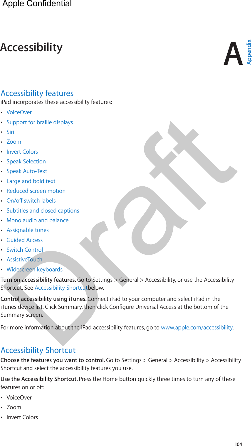 A104Accessibility featuresiPad incorporates these accessibility features: •VoiceOver •Support for braille displays •Siri •Zoom •Invert Colors •Speak Selection •Speak Auto-Text •Large and bold text •Reduced screen motion • •Subtitles and closed captions •Mono audio and balance •Assignable tones •Guided Access •Switch Control •AssistiveTouch •Widescreen keyboardsTurn on accessibility features. Go to Settings &gt; General &gt; Accessibility, or use the Accessibility Shortcut. See Accessibility Shortcutbelow.Control accessibility using iTunes. Connect iPad to your computer and select iPad in the Summary screen.For more information about the iPad accessibility features, go to www.apple.com/accessibility.Accessibility ShortcutChoose the features you want to control. Go to Settings &gt; General &gt; Accessibility &gt; Accessibility Shortcut and select the accessibility features you use.Use the Accessibility Shortcut. Press the Home button quickly three times to turn any of these  •VoiceOver •Zoom •Invert ColorsAccessibility  AppendixApple Confidential Draft