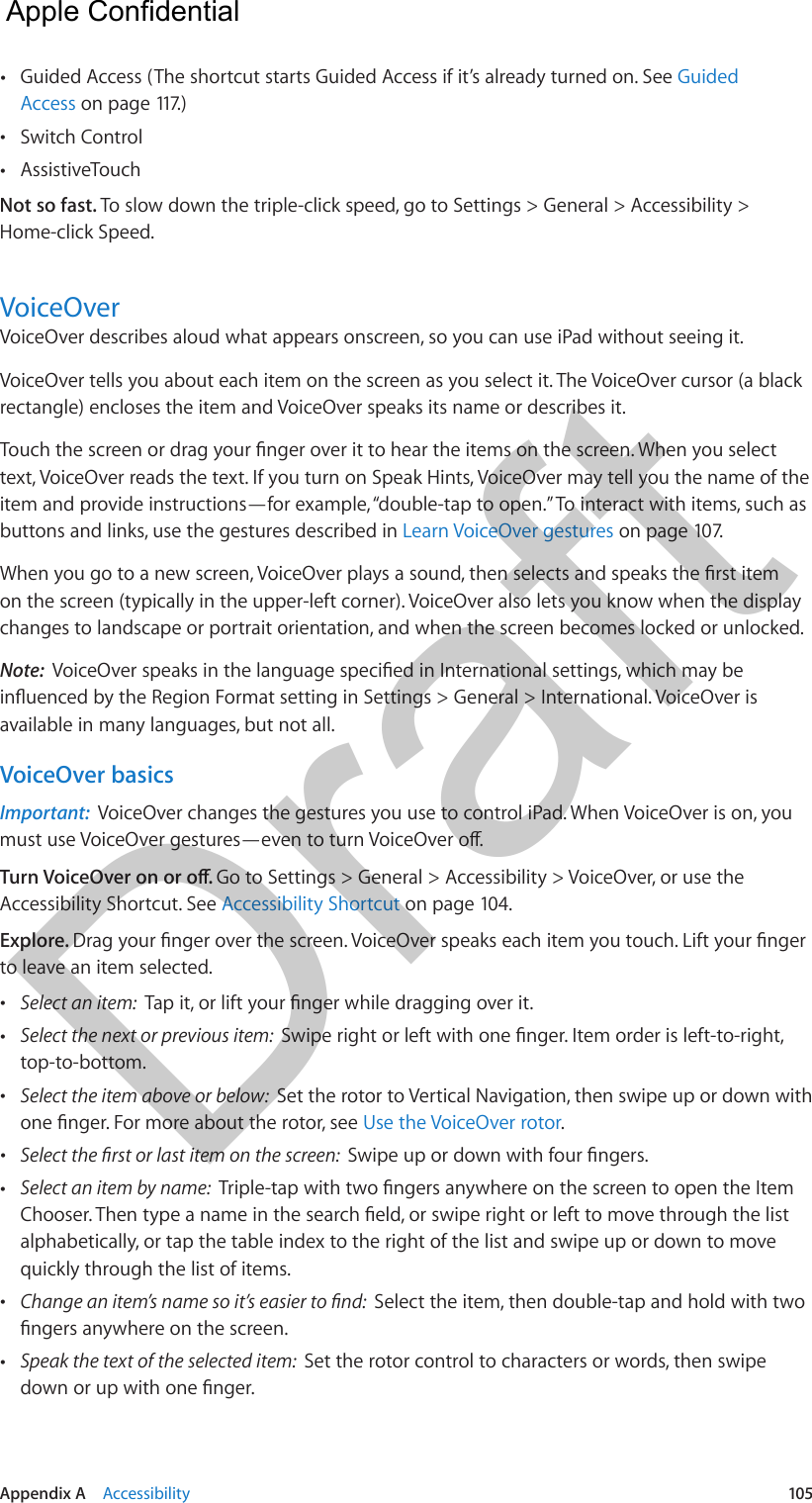 Appendix A    Accessibility  105 •Guided Access (The shortcut starts Guided Access if it’s already turned on. See GuidedAccess on page 117.) •Switch Control •AssistiveTouchNot so fast. To slow down the triple-click speed, go to Settings &gt; General &gt; Accessibility &gt; Home-click Speed.VoiceOverVoiceOver describes aloud what appears onscreen, so you can use iPad without seeing it. VoiceOver tells you about each item on the screen as you select it. The VoiceOver cursor (a black rectangle) encloses the item and VoiceOver speaks its name or describes it.text, VoiceOver reads the text. If you turn on Speak Hints, VoiceOver may tell you the name of the item and provide instructions—for example, “double-tap to open.” To interact with items, such as buttons and links, use the gestures described in Learn VoiceOver gestures on page 107.on the screen (typically in the upper-left corner). VoiceOver also lets you know when the display changes to landscape or portrait orientation, and when the screen becomes locked or unlocked.Note:  available in many languages, but not all.VoiceOver basicsImportant:  VoiceOver changes the gestures you use to control iPad. When VoiceOver is on, you Go to Settings &gt; General &gt; Accessibility &gt; VoiceOver, or use the Accessibility Shortcut. See Accessibility Shortcut on page 104.Explore. to leave an item selected. •Select an item:   •Select the next or previous item:  top-to-bottom. •Select the item above or below:  Set the rotor to Vertical Navigation, then swipe up or down withUse the VoiceOver rotor. • •Select an item by name:  alphabetically, or tap the table index to the right of the list and swipe up or down to movequickly through the list of items. •Select the item, then double-tap and hold with two •Speak the text of the selected item:  Set the rotor control to characters or words, then swipe  Apple Confidential Draft