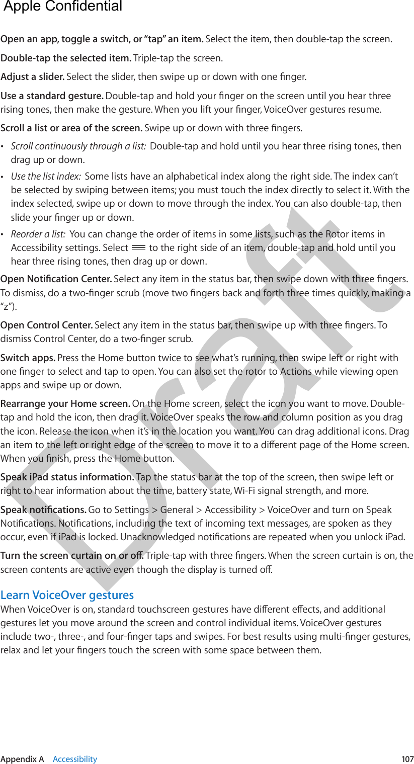 Appendix A    Accessibility  107Open an app, toggle a switch, or “tap” an item. Select the item, then double-tap the screen.Double-tap the selected item. Triple-tap the screen.Adjust a slider. Use a standard gesture. Scroll a list or area of the screen.  •Scroll continuously through a list:  Double-tap and hold until you hear three rising tones, thendrag up or down. •Use the list index:  Some lists have an alphabetical index along the right side. The index can’tbe selected by swiping between items; you must touch the index directly to select it. With theindex selected, swipe up or down to move through the index. You can also double-tap, then •Reorder a list:  You can change the order of items in some lists, such as the Rotor items inAccessibility settings. Select  to the right side of an item, double-tap and hold until you hear three rising tones, then drag up or down.“z”).Open Control Center. Switch apps. Press the Home button twice to see what’s running, then swipe left or right with apps and swipe up or down.Rearrange your Home screen. On the Home screen, select the icon you want to move. Double-tap and hold the icon, then drag it. VoiceOver speaks the row and column position as you drag the icon. Release the icon when it’s in the location you want. You can drag additional icons. Drag Speak iPad status information. Tap the status bar at the top of the screen, then swipe left or right to hear information about the time, battery state, Wi-Fi signal strength, and more.Go to Settings &gt; General &gt; Accessibility &gt; VoiceOver and turn on Speak Learn VoiceOver gesturesgestures let you move around the screen and control individual items. VoiceOver gestures   Apple Confidential Draft