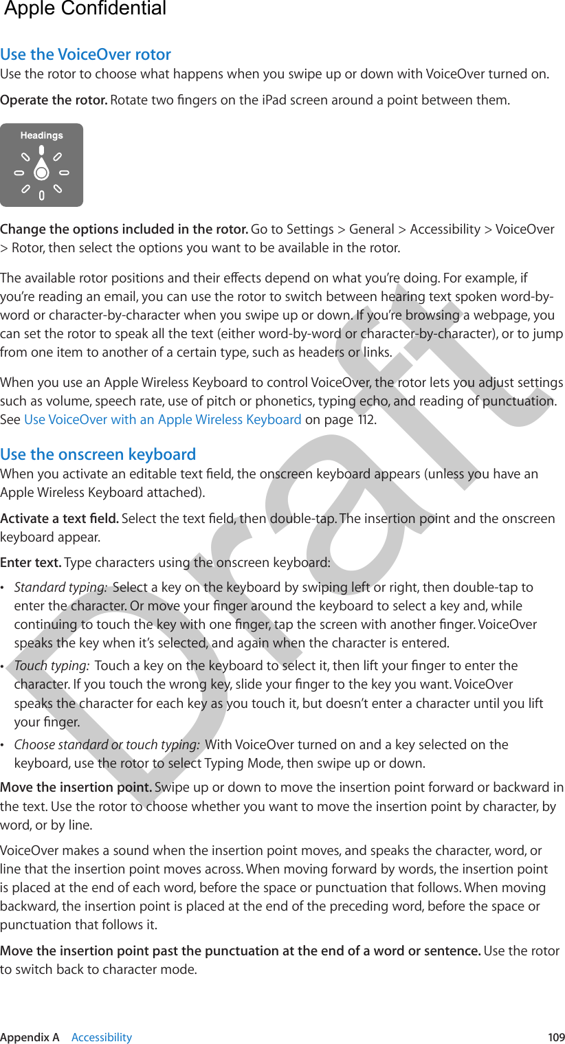 Appendix A    Accessibility  109Use the VoiceOver rotorUse the rotor to choose what happens when you swipe up or down with VoiceOver turned on.Operate the rotor. Change the options included in the rotor. Go to Settings &gt; General &gt; Accessibility &gt; VoiceOver &gt; Rotor, then select the options you want to be available in the rotor.you’re reading an email, you can use the rotor to switch between hearing text spoken word-by-word or character-by-character when you swipe up or down. If you’re browsing a webpage, you can set the rotor to speak all the text (either word-by-word or character-by-character), or to jump from one item to another of a certain type, such as headers or links.When you use an Apple Wireless Keyboard to control VoiceOver, the rotor lets you adjust settings such as volume, speech rate, use of pitch or phonetics, typing echo, and reading of punctuation. See Use VoiceOver with an Apple Wireless Keyboard on page 112.Use the onscreen keyboardApple Wireless Keyboard attached).keyboard appear.Enter text. Type characters using the onscreen keyboard: •Standard typing:  Select a key on the keyboard by swiping left or right, then double-tap tospeaks the key when it’s selected, and again when the character is entered. •Touch typing:  speaks the character for each key as you touch it, but doesn’t enter a character until you lift •Choose standard or touch typing:  With VoiceOver turned on and a key selected on thekeyboard, use the rotor to select Typing Mode, then swipe up or down.Move the insertion point. Swipe up or down to move the insertion point forward or backward in the text. Use the rotor to choose whether you want to move the insertion point by character, by word, or by line. VoiceOver makes a sound when the insertion point moves, and speaks the character, word, or line that the insertion point moves across. When moving forward by words, the insertion point is placed at the end of each word, before the space or punctuation that follows. When moving backward, the insertion point is placed at the end of the preceding word, before the space or punctuation that follows it.Move the insertion point past the punctuation at the end of a word or sentence. Use the rotor to switch back to character mode.  Apple Confidential Draft