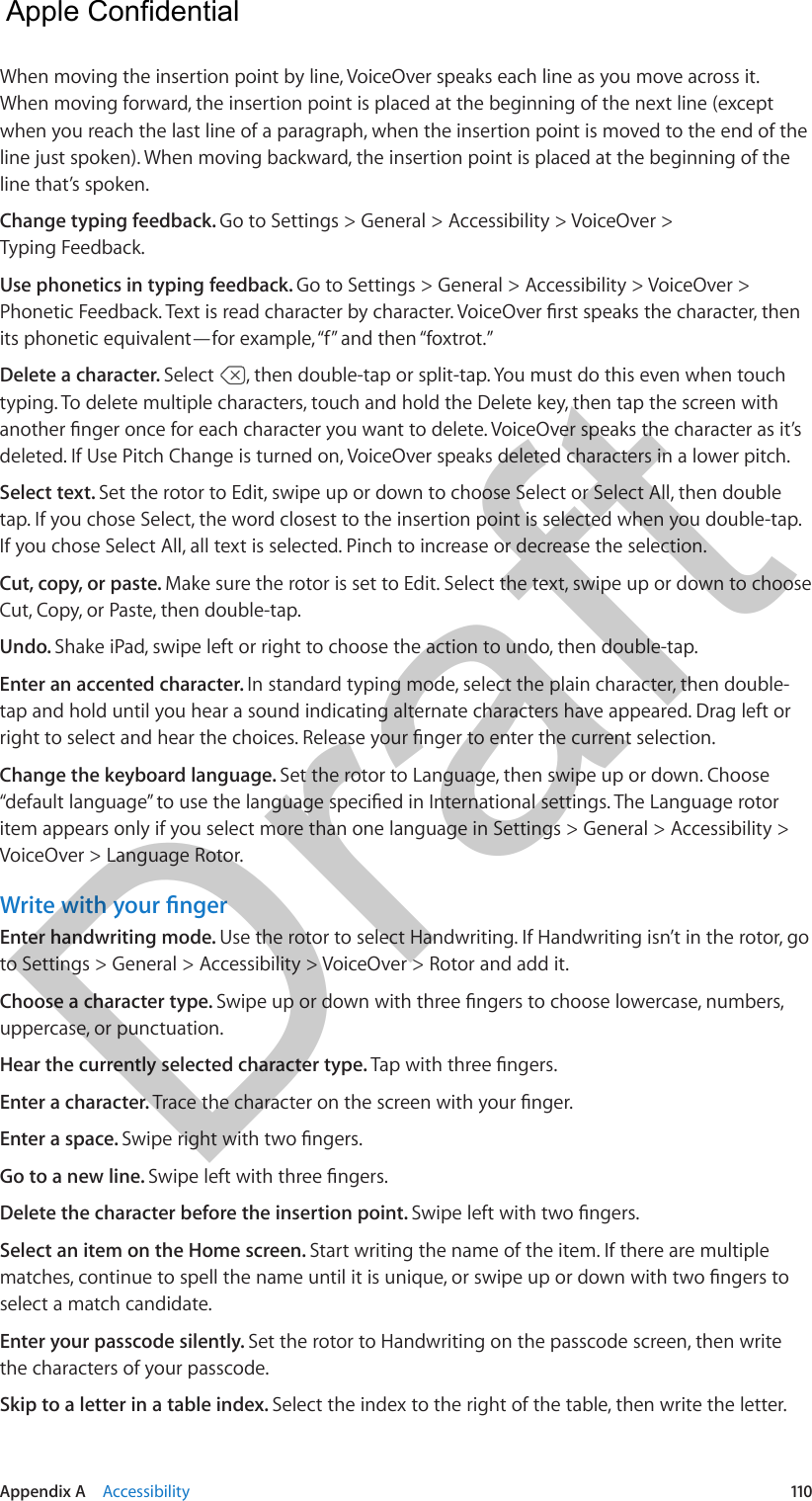 Appendix A    Accessibility  110When moving the insertion point by line, VoiceOver speaks each line as you move across it. When moving forward, the insertion point is placed at the beginning of the next line (except when you reach the last line of a paragraph, when the insertion point is moved to the end of the line just spoken). When moving backward, the insertion point is placed at the beginning of the line that’s spoken.Change typing feedback. Go to Settings &gt; General &gt; Accessibility &gt; VoiceOver &gt; Typing Feedback.Use phonetics in typing feedback. Go to Settings &gt; General &gt; Accessibility &gt; VoiceOver &gt; its phonetic equivalent—for example, “f” and then “foxtrot.”Delete a character. Select  , then double-tap or split-tap. You must do this even when touch typing. To delete multiple characters, touch and hold the Delete key, then tap the screen with deleted. If Use Pitch Change is turned on, VoiceOver speaks deleted characters in a lower pitch.Select text. Set the rotor to Edit, swipe up or down to choose Select or Select All, then double tap. If you chose Select, the word closest to the insertion point is selected when you double-tap. If you chose Select All, all text is selected. Pinch to increase or decrease the selection.Cut, copy, or paste. Make sure the rotor is set to Edit. Select the text, swipe up or down to choose Cut, Copy, or Paste, then double-tap.Undo. Shake iPad, swipe left or right to choose the action to undo, then double-tap.Enter an accented character. In standard typing mode, select the plain character, then double-tap and hold until you hear a sound indicating alternate characters have appeared. Drag left or Change the keyboard language. Set the rotor to Language, then swipe up or down. Choose item appears only if you select more than one language in Settings &gt; General &gt; Accessibility &gt; VoiceOver &gt; Language Rotor.Enter handwriting mode. Use the rotor to select Handwriting. If Handwriting isn’t in the rotor, go to Settings &gt; General &gt; Accessibility &gt; VoiceOver &gt; Rotor and add it.Choose a character type. uppercase, or punctuation.Hear the currently selected character type. Enter a character. Enter a space. Go to a new line. Delete the character before the insertion point. Select an item on the Home screen. Start writing the name of the item. If there are multiple select a match candidate.Enter your passcode silently. Set the rotor to Handwriting on the passcode screen, then write the characters of your passcode.Skip to a letter in a table index. Select the index to the right of the table, then write the letter.  Apple Confidential Draft