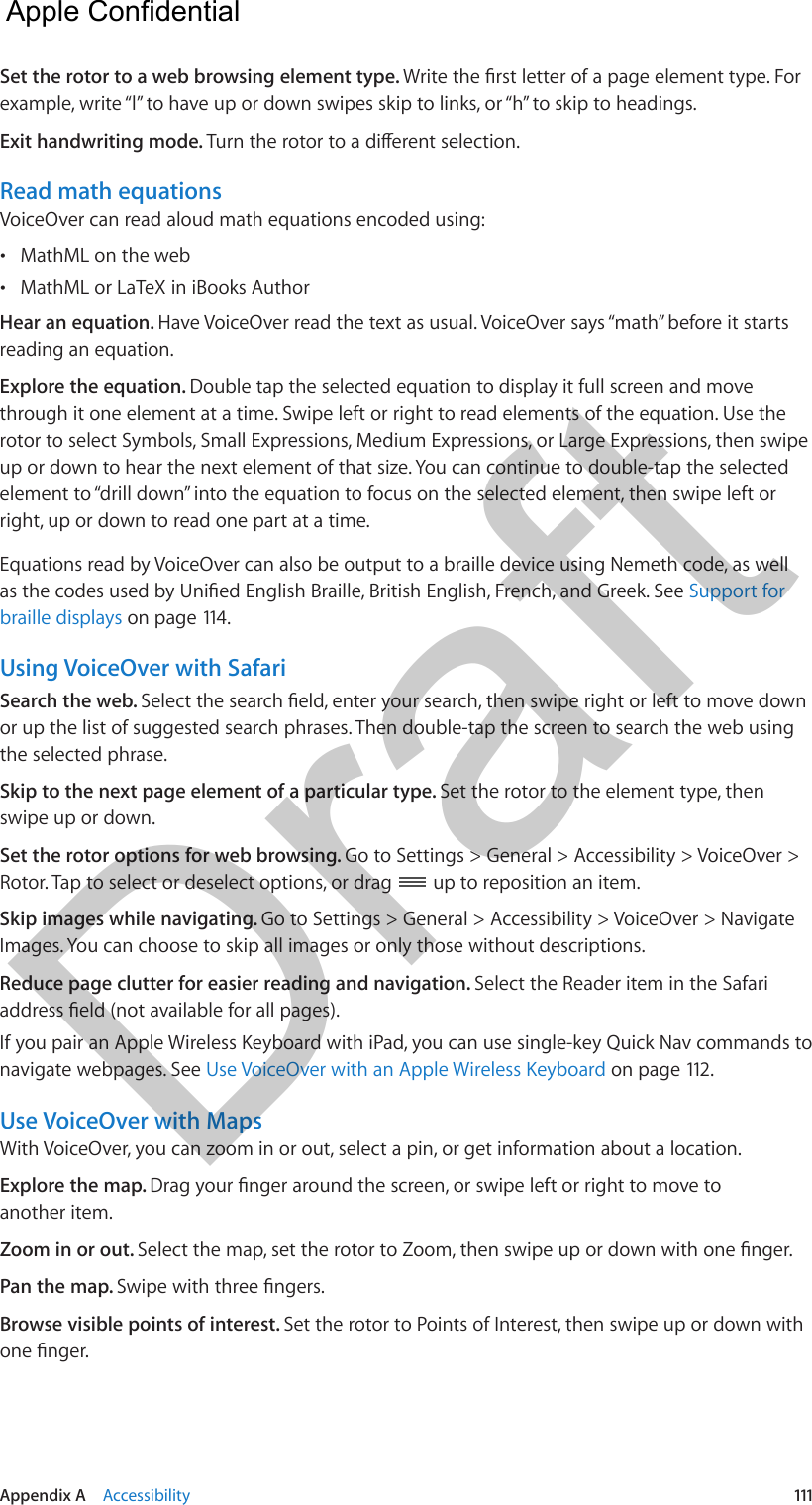 Appendix A    Accessibility  111Set the rotor to a web browsing element type. example, write “l” to have up or down swipes skip to links, or “h” to skip to headings.Exit handwriting mode. Read math equationsVoiceOver can read aloud math equations encoded using: •MathML on the web •MathML or LaTeX in iBooks AuthorHear an equation. Have VoiceOver read the text as usual. VoiceOver says “math” before it starts reading an equation.Explore the equation. Double tap the selected equation to display it full screen and move through it one element at a time. Swipe left or right to read elements of the equation. Use the rotor to select Symbols, Small Expressions, Medium Expressions, or Large Expressions, then swipe up or down to hear the next element of that size. You can continue to double-tap the selected element to “drill down” into the equation to focus on the selected element, then swipe left or right, up or down to read one part at a time.Equations read by VoiceOver can also be output to a braille device using Nemeth code, as well Support for braille displays on page 114.Using VoiceOver with SafariSearch the web. or up the list of suggested search phrases. Then double-tap the screen to search the web using the selected phrase.Skip to the next page element of a particular type. Set the rotor to the element type, then swipe up or down.Set the rotor options for web browsing. Go to Settings &gt; General &gt; Accessibility &gt; VoiceOver &gt; Rotor. Tap to select or deselect options, or drag   up to reposition an item.Skip images while navigating. Go to Settings &gt; General &gt; Accessibility &gt; VoiceOver &gt; Navigate Images. You can choose to skip all images or only those without descriptions.Reduce page clutter for easier reading and navigation. Select the Reader item in the Safari If you pair an Apple Wireless Keyboard with iPad, you can use single-key Quick Nav commands to navigate webpages. See Use VoiceOver with an Apple Wireless Keyboard on page 112.Use VoiceOver with MapsWith VoiceOver, you can zoom in or out, select a pin, or get information about a location.Explore the map. another item.Zoom in or out. Pan the map. Browse visible points of interest. Set the rotor to Points of Interest, then swipe up or down with   Apple Confidential Draft