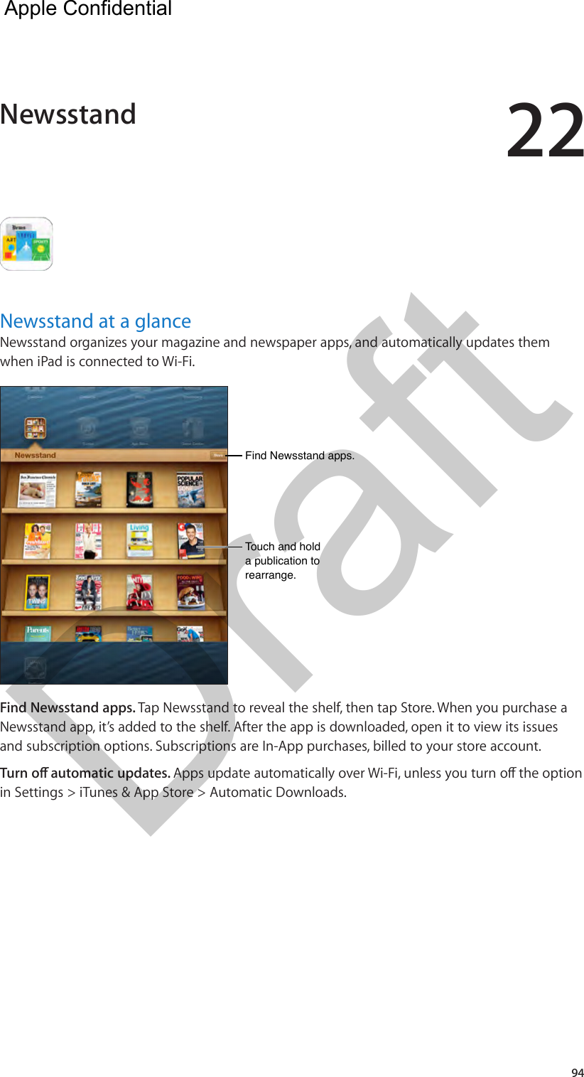 2294Newsstand at a glanceNewsstand organizes your magazine and newspaper apps, and automatically updates them when iPad is connected to Wi-Fi.Find Newsstand apps.Find Newsstand apps.Touch and hold a publication to rearrange.Touch and hold a publication to rearrange.Find Newsstand apps. Tap Newsstand to reveal the shelf, then tap Store. When you purchase a Newsstand app, it’s added to the shelf. After the app is downloaded, open it to view its issues and subscription options. Subscriptions are In-App purchases, billed to your store account.in Settings &gt; iTunes &amp; App Store &gt; Automatic Downloads.Newsstand  Apple Confidential Draft