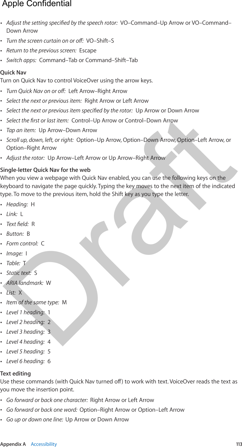 Appendix A    Accessibility  113 •  VO–Command–Up Arrow or VO–Command–Down Arrow •  VO–Shift–S •Return to the previous screen:  Escape •Switch apps:  Command–Tab or Command–Shift–TabQuick NavTurn on Quick Nav to control VoiceOver using the arrow keys. •  Left Arrow–Right Arrow •Select the next or previous item:  Right Arrow or Left Arrow •  Up Arrow or Down Arrow •  Control–Up Arrow or Control–Down Arrow •Tap an item:  Up Arrow–Down Arrow •Scroll up, down, left, or right:  Option–Up Arrow, Option–Down Arrow, Option–Left Arrow, orOption–Right Arrow •Adjust the rotor:  Up Arrow–Left Arrow or Up Arrow–Right ArrowSingle-letter Quick Nav for the webWhen you view a webpage with Quick Nav enabled, you can use the following keys on the keyboard to navigate the page quickly. Typing the key moves to the next item of the indicated type. To move to the previous item, hold the Shift key as you type the letter. •Heading:  H •Link:  L •  R •Button:  B •Form control:  C •Image:  I •Table:  T •Static text:  S •ARIA landmark:  W •List:  X •Item of the same type:  M •Level 1 heading:  1 •Level 2 heading:  2 •Level 3 heading:  3 •Level 4 heading:  4 •Level 5 heading:  5 •Level 6 heading:  6Text editingyou move the insertion point. •Go forward or back one character:  Right Arrow or Left Arrow •Go forward or back one word:  Option–Right Arrow or Option–Left Arrow •Go up or down one line:  Up Arrow or Down Arrow  Apple Confidential Draft