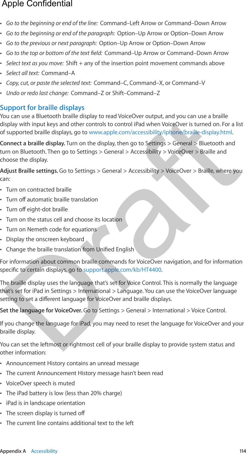 Appendix A    Accessibility  114 •Go to the beginning or end of the line:  Command–Left Arrow or Command–Down Arrow •Go to the beginning or end of the paragraph:  Option–Up Arrow or Option–Down Arrow •Go to the previous or next paragraph:  Option–Up Arrow or Option–Down Arrow •Command–Up Arrow or Command–Down Arrow •Select text as you move:  Shift + any of the insertion point movement commands above •Select all text:  Command–A •Copy, cut, or paste the selected text:  Command–C, Command–X, or Command–V •Undo or redo last change:  Command–Z or Shift–Command–ZSupport for braille displaysYou can use a Bluetooth braille display to read VoiceOver output, and you can use a braille display with input keys and other controls to control iPad when VoiceOver is turned on. For a list of supported braille displays, go to www.apple.com/accessibility/iphone/braille-display.html.Connect a braille display. Turn on the display, then go to Settings &gt; General &gt; Bluetooth and turn on Bluetooth. Then go to Settings &gt; General &gt; Accessibility &gt; VoiceOver &gt; Braille and choose the display.Adjust Braille settings. Go to Settings &gt; General &gt; Accessibility &gt; VoiceOver &gt; Braille, where you can: •Turn on contracted braille • • •Turn on the status cell and choose its location •Turn on Nemeth code for equations •Display the onscreen keyboard •For information about common braille commands for VoiceOver navigation, and for information support.apple.com/kb/HT4400.The braille display uses the language that’s set for Voice Control. This is normally the language that’s set for iPad in Settings &gt; International &gt; Language. You can use the VoiceOver language Set the language for VoiceOver. Go to Settings &gt; General &gt; International &gt; Voice Control.If you change the language for iPad, you may need to reset the language for VoiceOver and your braille display.You can set the leftmost or rightmost cell of your braille display to provide system status and other information: •Announcement History contains an unread message •The current Announcement History message hasn’t been read •VoiceOver speech is muted •The iPad battery is low (less than 20% charge) •iPad is in landscape orientation • •The current line contains additional text to the left  Apple Confidential Draft