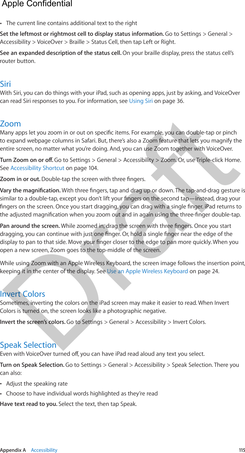 Appendix A    Accessibility  115 •The current line contains additional text to the rightSet the leftmost or rightmost cell to display status information. Go to Settings &gt; General &gt; Accessibility &gt; VoiceOver &gt; Braille &gt; Status Cell, then tap Left or Right.See an expanded description of the status cell. On your braille display, press the status cell’s router button.SiriWith Siri, you can do things with your iPad, such as opening apps, just by asking, and VoiceOver can read Siri responses to you. For information, see Using Siri on page 36.Zoomto expand webpage columns in Safari. But, there’s also a Zoom feature that lets you magnify the entire screen, no matter what you’re doing. And, you can use Zoom together with VoiceOver.Go to Settings &gt; General &gt; Accessibility &gt; Zoom. Or, use Triple-click Home. See Accessibility Shortcut on page 104.Zoom in or out. Pan around the screen. open a new screen, Zoom goes to the top-middle of the screen.While using Zoom with an Apple Wireless Keyboard, the screen image follows the insertion point, keeping it in the center of the display. See Use an Apple Wireless Keyboard on page 24.Invert ColorsSometimes, inverting the colors on the iPad screen may make it easier to read. When Invert Colors is turned on, the screen looks like a photographic negative.Invert the screen’s colors. Go to Settings &gt; General &gt; Accessibility &gt; Invert Colors.Speak SelectionTurn on Speak Selection. Go to Settings &gt; General &gt; Accessibility &gt; Speak Selection. There you can also: •Adjust the speaking rate •Choose to have individual words highlighted as they’re readHave text read to you. Select the text, then tap Speak.  Apple Confidential Draft