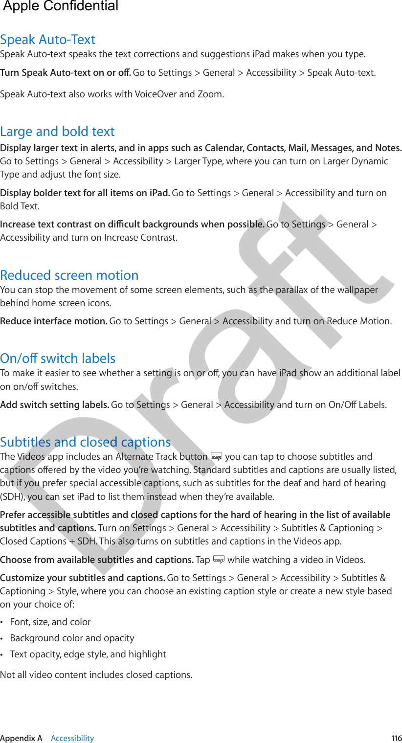 Appendix A    Accessibility  116Speak Auto-TextSpeak Auto-text speaks the text corrections and suggestions iPad makes when you type.Go to Settings &gt; General &gt; Accessibility &gt; Speak Auto-text.Speak Auto-text also works with VoiceOver and Zoom.Large and bold textDisplay larger text in alerts, and in apps such as Calendar, Contacts, Mail, Messages, and Notes. Go to Settings &gt; General &gt; Accessibility &gt; Larger Type, where you can turn on Larger Dynamic Type and adjust the font size.Display bolder text for all items on iPad. Go to Settings &gt; General &gt; Accessibility and turn on Bold Text.Go to Settings &gt; General &gt; Accessibility and turn on Increase Contrast.Reduced screen motionYou can stop the movement of some screen elements, such as the parallax of the wallpaper behind home screen icons.Reduce interface motion. Go to Settings &gt; General &gt; Accessibility and turn on Reduce Motion.Add switch setting labels. Subtitles and closed captionsThe Videos app includes an Alternate Track button   you can tap to choose subtitles and but if you prefer special accessible captions, such as subtitles for the deaf and hard of hearing (SDH), you can set iPad to list them instead when they’re available.Prefer accessible subtitles and closed captions for the hard of hearing in the list of available subtitles and captions. Turn on Settings &gt; General &gt; Accessibility &gt; Subtitles &amp; Captioning &gt; Closed Captions + SDH. This also turns on subtitles and captions in the Videos app.Choose from available subtitles and captions. Tap   while watching a video in Videos.Customize your subtitles and captions. Go to Settings &gt; General &gt; Accessibility &gt; Subtitles &amp; Captioning &gt; Style, where you can choose an existing caption style or create a new style based on your choice of: •Font, size, and color •Background color and opacity •Text opacity, edge style, and highlightNot all video content includes closed captions.  Apple Confidential Draft