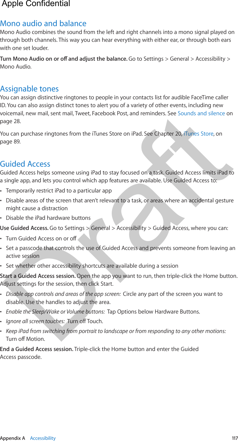 Appendix A    Accessibility  117Mono audio and balanceMono Audio combines the sound from the left and right channels into a mono signal played on through both channels. This way you can hear everything with either ear, or through both ears with one set louder.Go to Settings &gt; General &gt; Accessibility &gt; Mono Audio.Assignable tonesYou can assign distinctive ringtones to people in your contacts list for audible FaceTime caller ID. You can also assign distinct tones to alert you of a variety of other events, including new voicemail, new mail, sent mail, Tweet, Facebook Post, and reminders. See Sounds and silence on page 28. You can purchase ringtones from the iTunes Store on iPad. See Chapter 20, iTunes Store, on page 89.Guided AccessGuided Access helps someone using iPad to stay focused on a task. Guided Access limits iPad to a single app, and lets you control which app features are available. Use Guided Access to: •Temporarily restrict iPad to a particular app •Disable areas of the screen that aren’t relevant to a task, or areas where an accidental gesturemight cause a distraction •Disable the iPad hardware buttonsUse Guided Access. Go to Settings &gt; General &gt; Accessibility &gt; Guided Access, where you can: • •Set a passcode that controls the use of Guided Access and prevents someone from leaving anactive session •Set whether other accessibility shortcuts are available during a sessionStart a Guided Access session. Open the app you want to run, then triple-click the Home button. Adjust settings for the session, then click Start. •Disable app controls and areas of the app screen:  Circle any part of the screen you want todisable. Use the handles to adjust the area. •Enable the Sleep/Wake or Volume buttons:  Tap Options below Hardware Buttons. •Ignore all screen touches:   •Keep iPad from switching from portrait to landscape or from responding to any other motions: End a Guided Access session. Triple-click the Home button and enter the Guided Access passcode.  Apple Confidential Draft