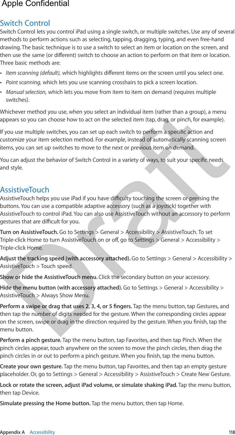 Appendix A    Accessibility  118Switch ControlSwitch Control lets you control iPad using a single switch, or multiple switches. Use any of several methods to perform actions such as selecting, tapping, dragging, typing, and even free-hand drawing. The basic technique is to use a switch to select an item or location on the screen, and Three basic methods are: •Item scanning (default), •Point scanning, which lets you use scanning crosshairs to pick a screen location. •Manual selection, which lets you move from item to item on demand (requires multipleswitches).Whichever method you use, when you select an individual item (rather than a group), a menu appears so you can choose how to act on the selected item (tap, drag, or pinch, for example).customize your item selection method. For example, instead of automatically scanning screen items, you can set up switches to move to the next or previous item on demand.and style.AssistiveTouchbuttons. You can use a compatible adaptive accessory (such as a joystick) together with AssistiveTouch to control iPad. You can also use AssistiveTouch without an accessory to perform Turn on AssistiveTouch. Go to Settings &gt; General &gt; Accessibility &gt; AssistiveTouch. To set Triple-click Home.Adjust the tracking speed (with accessory attached). Go to Settings &gt; General &gt; Accessibility &gt; AssistiveTouch &gt; Touch speed.Show or hide the AssistiveTouch menu. Click the secondary button on your accessory.Hide the menu button (with accessory attached). Go to Settings &gt; General &gt; Accessibility &gt; AssistiveTouch &gt; Always Show Menu.Tap the menu button, tap Gestures, and then tap the number of digits needed for the gesture. When the corresponding circles appear menu button.Perform a pinch gesture. Tap the menu button, tap Favorites, and then tap Pinch. When the pinch circles appear, touch anywhere on the screen to move the pinch circles, then drag the Create your own gesture. Tap the menu button, tap Favorites, and then tap an empty gesture placeholder. Or, go to Settings &gt; General &gt; Accessibility &gt; AssistiveTouch &gt; Create New Gesture.Lock or rotate the screen, adjust iPad volume, or simulate shaking iPad. Tap the menu button, then tap Device.Simulate pressing the Home button. Tap the menu button, then tap Home.  Apple Confidential Draft