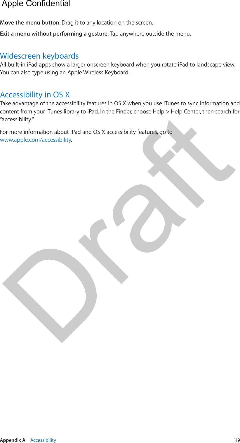 Appendix A    Accessibility  119Move the menu button. Drag it to any location on the screen.Exit a menu without performing a gesture. Tap anywhere outside the menu.Widescreen keyboardsAll built-in iPad apps show a larger onscreen keyboard when you rotate iPad to landscape view. You can also type using an Apple Wireless Keyboard.Accessibility in OS XTake advantage of the accessibility features in OS X when you use iTunes to sync information and content from your iTunes library to iPad. In the Finder, choose Help &gt; Help Center, then search for “accessibility.”For more information about iPad and OS X accessibility features, go to www.apple.com/accessibility.  Apple Confidential Draft