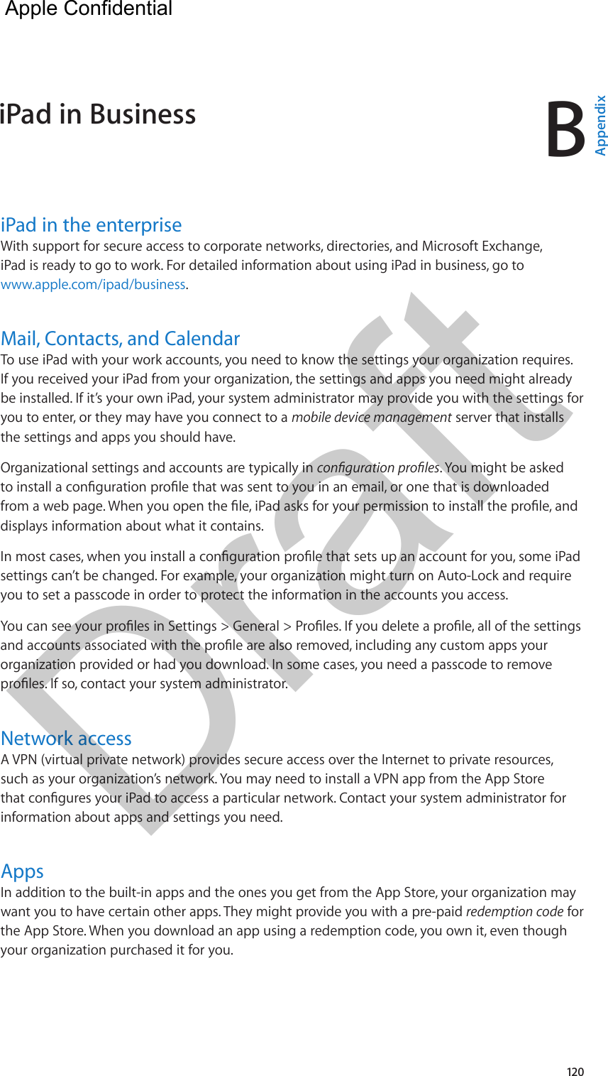 B120iPad in the enterpriseWith support for secure access to corporate networks, directories, and Microsoft Exchange, iPad is ready to go to work. For detailed information about using iPad in business, go to www.apple.com/ipad/business.Mail, Contacts, and CalendarTo use iPad with your work accounts, you need to know the settings your organization requires. If you received your iPad from your organization, the settings and apps you need might already be installed. If it’s your own iPad, your system administrator may provide you with the settings for you to enter, or they may have you connect to a mobile device management server that installs the settings and apps you should have.Organizational settings and accounts are typically in . You might be asked displays information about what it contains.settings can’t be changed. For example, your organization might turn on Auto-Lock and require you to set a passcode in order to protect the information in the accounts you access.organization provided or had you download. In some cases, you need a passcode to remove Network accessA VPN (virtual private network) provides secure access over the Internet to private resources, such as your organization’s network. You may need to install a VPN app from the App Store information about apps and settings you need.  AppsIn addition to the built-in apps and the ones you get from the App Store, your organization may want you to have certain other apps. They might provide you with a pre-paid redemption code for the App Store. When you download an app using a redemption code, you own it, even though your organization purchased it for you.iPad in Business  AppendixApple Confidential Draft