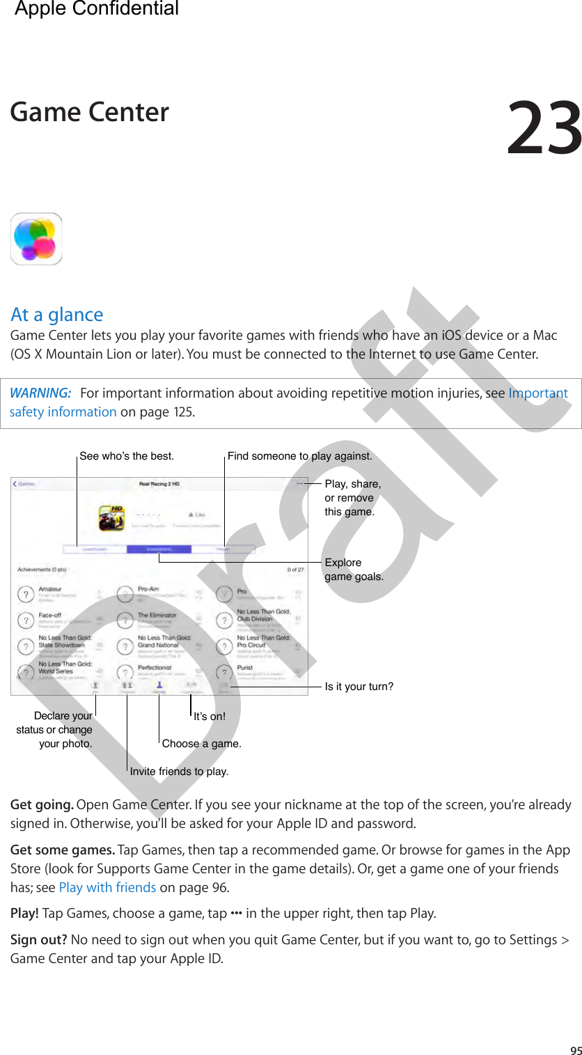 2395At a glanceGame Center lets you play your favorite games with friends who have an iOS device or a Mac (OS X Mountain Lion or later). You must be connected to the Internet to use Game Center.WARNING:   For important information about avoiding repetitive motion injuries, see Important safety information on page 125.Declare your status or change your photo.Declare your status or change your photo.See who’s the best.See who’s the best.Play, share, or remove this game.Play, share, or remove this game.Explore game goals.Explore game goals.Is it your turn?Is it your turn?Invite friends to play.Invite friends to play.Choose a game.Choose a game.It’s on!It’s on!Find someone to play against.Find someone to play against.Get going. Open Game Center. If you see your nickname at the top of the screen, you’re already signed in. Otherwise, you’ll be asked for your Apple ID and password.Get some games. Tap Games, then tap a recommended game. Or browse for games in the App Store (look for Supports Game Center in the game details). Or, get a game one of your friends has; see Play with friends on page 96.Play! Sign out? No need to sign out when you quit Game Center, but if you want to, go to Settings &gt; Game Center and tap your Apple ID.Game Center  Apple Confidential Draft