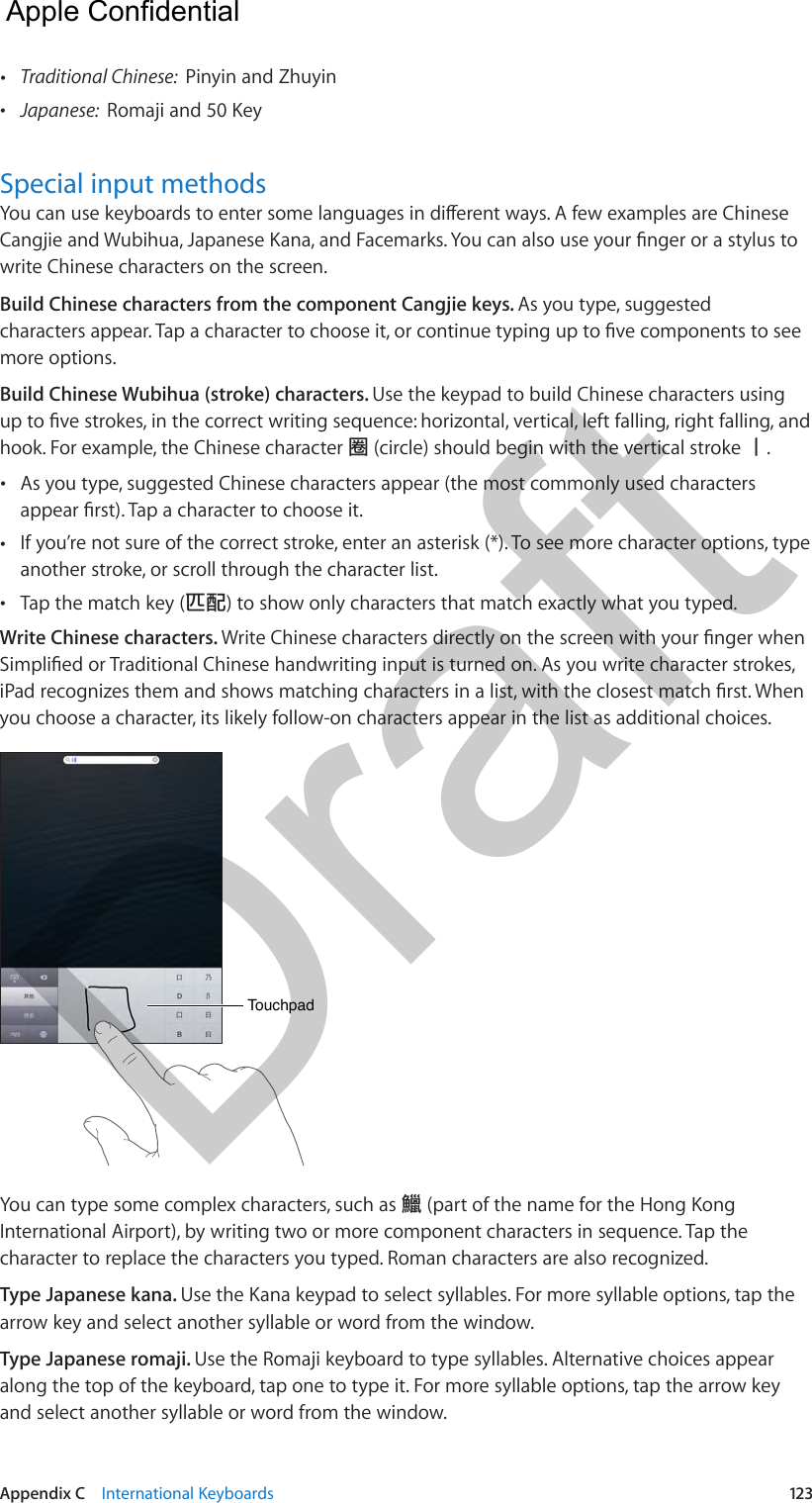 Appendix C    International Keyboards  123 •Traditional Chinese:  Pinyin and Zhuyin •Japanese:  Romaji and 50 KeySpecial input methodswrite Chinese characters on the screen.Build Chinese characters from the component Cangjie keys. As you type, suggested more options.Build Chinese Wubihua (stroke) characters. Use the keypad to build Chinese characters using hook. For example, the Chinese character 圈 (circle) should begin with the vertical stroke 丨. •As you type, suggested Chinese characters appear (the most commonly used characters •If you’re not sure of the correct stroke, enter an asterisk (*). To see more character options, typeanother stroke, or scroll through the character list. •Tap the match key (匹配) to show only characters that match exactly what you typed.Write Chinese characters. you choose a character, its likely follow-on characters appear in the list as additional choices.TouchpadTouchpadYou can type some complex characters, such as 鱲 (part of the name for the Hong Kong International Airport), by writing two or more component characters in sequence. Tap the character to replace the characters you typed. Roman characters are also recognized.Type Japanese kana. Use the Kana keypad to select syllables. For more syllable options, tap the arrow key and select another syllable or word from the window.Type Japanese romaji. Use the Romaji keyboard to type syllables. Alternative choices appear along the top of the keyboard, tap one to type it. For more syllable options, tap the arrow key and select another syllable or word from the window.  Apple Confidential Draft