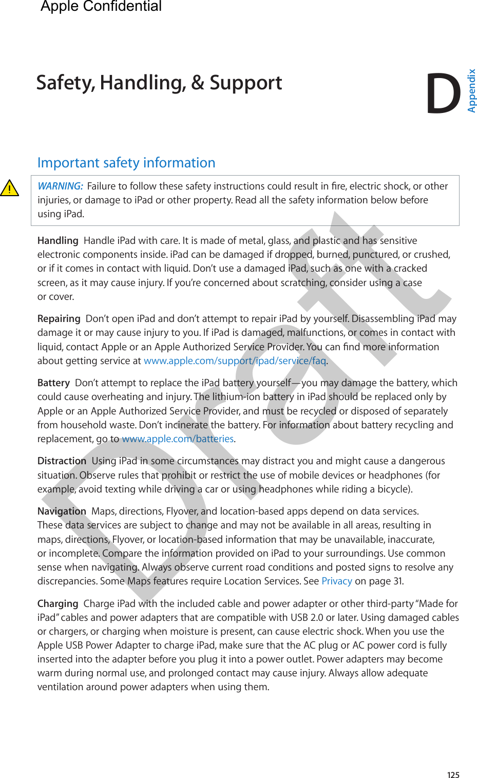 D125Important safety informationWARNING:  injuries, or damage to iPad or other property. Read all the safety information below before using iPad.Handling  Handle iPad with care. It is made of metal, glass, and plastic and has sensitive electronic components inside. iPad can be damaged if dropped, burned, punctured, or crushed, or if it comes in contact with liquid. Don’t use a damaged iPad, such as one with a cracked screen, as it may cause injury. If you’re concerned about scratching, consider using a case or cover.Repairing  Don’t open iPad and don’t attempt to repair iPad by yourself. Disassembling iPad may damage it or may cause injury to you. If iPad is damaged, malfunctions, or comes in contact with about getting service at www.apple.com/support/ipad/service/faq.Battery  Don’t attempt to replace the iPad battery yourself—you may damage the battery, which could cause overheating and injury. The lithium-ion battery in iPad should be replaced only by Apple or an Apple Authorized Service Provider, and must be recycled or disposed of separately from household waste. Don’t incinerate the battery. For information about battery recycling and replacement, go to www.apple.com/batteries.Distraction  Using iPad in some circumstances may distract you and might cause a dangerous situation. Observe rules that prohibit or restrict the use of mobile devices or headphones (for example, avoid texting while driving a car or using headphones while riding a bicycle).Navigation  Maps, directions, Flyover, and location-based apps depend on data services. These data services are subject to change and may not be available in all areas, resulting in maps, directions, Flyover, or location-based information that may be unavailable, inaccurate, or incomplete. Compare the information provided on iPad to your surroundings. Use common sense when navigating. Always observe current road conditions and posted signs to resolve any discrepancies. Some Maps features require Location Services. See Privacy on page 31.Charging  Charge iPad with the included cable and power adapter or other third-party “Made for iPad” cables and power adapters that are compatible with USB 2.0 or later. Using damaged cables or chargers, or charging when moisture is present, can cause electric shock. When you use the Apple USB Power Adapter to charge iPad, make sure that the AC plug or AC power cord is fully inserted into the adapter before you plug it into a power outlet. Power adapters may become warm during normal use, and prolonged contact may cause injury. Always allow adequate ventilation around power adapters when using them.Safety, Handling, &amp; Support  AppendixApple Confidential Draft