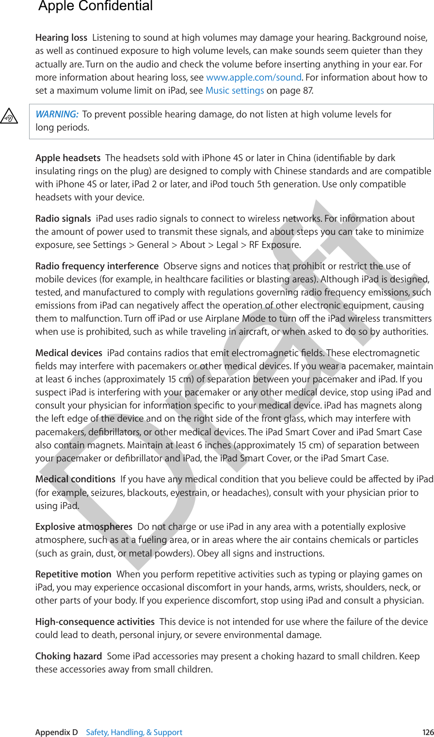 Appendix D    Safety, Handling, &amp; Support  126Hearing loss  Listening to sound at high volumes may damage your hearing. Background noise, as well as continued exposure to high volume levels, can make sounds seem quieter than they actually are. Turn on the audio and check the volume before inserting anything in your ear. For more information about hearing loss, see www.apple.com/sound. For information about how to set a maximum volume limit on iPad, see Music settings on page 87.WARNING:  To prevent possible hearing damage, do not listen at high volume levels for long periods.Apple headsets  insulating rings on the plug) are designed to comply with Chinese standards and are compatible with iPhone 4S or later, iPad 2 or later, and iPod touch 5th generation. Use only compatible headsets with your device.Radio signals  iPad uses radio signals to connect to wireless networks. For information about the amount of power used to transmit these signals, and about steps you can take to minimize exposure, see Settings &gt; General &gt; About &gt; Legal &gt; RF Exposure.Radio frequency interference  Observe signs and notices that prohibit or restrict the use of mobile devices (for example, in healthcare facilities or blasting areas). Although iPad is designed, tested, and manufactured to comply with regulations governing radio frequency emissions, such when use is prohibited, such as while traveling in aircraft, or when asked to do so by authorities.Medical devices  at least 6 inches (approximately 15 cm) of separation between your pacemaker and iPad. If you suspect iPad is interfering with your pacemaker or any other medical device, stop using iPad and the left edge of the device and on the right side of the front glass, which may interfere with also contain magnets. Maintain at least 6 inches (approximately 15 cm) of separation between Medical conditions  (for example, seizures, blackouts, eyestrain, or headaches), consult with your physician prior to using iPad. Explosive atmospheres  Do not charge or use iPad in any area with a potentially explosive atmosphere, such as at a fueling area, or in areas where the air contains chemicals or particles (such as grain, dust, or metal powders). Obey all signs and instructions.Repetitive motion  When you perform repetitive activities such as typing or playing games on iPad, you may experience occasional discomfort in your hands, arms, wrists, shoulders, neck, or other parts of your body. If you experience discomfort, stop using iPad and consult a physician.High-consequence activities  This device is not intended for use where the failure of the device could lead to death, personal injury, or severe environmental damage.Choking hazard  Some iPad accessories may present a choking hazard to small children. Keep these accessories away from small children.  Apple Confidential Draft