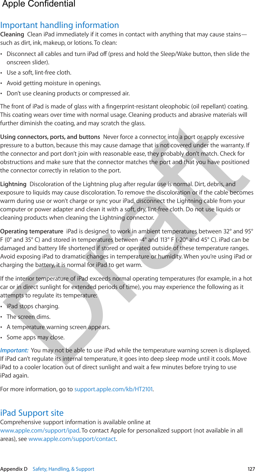 Appendix D    Safety, Handling, &amp; Support  127Important handling informationCleaning  Clean iPad immediately if it comes in contact with anything that may cause stains—such as dirt, ink, makeup, or lotions. To clean: •onscreen slider). •Use a soft, lint-free cloth. •Avoid getting moisture in openings. •Don’t use cleaning products or compressed air.This coating wears over time with normal usage. Cleaning products and abrasive materials will further diminish the coating, and may scratch the glass.Using connectors, ports, and buttons  Never force a connector into a port or apply excessive pressure to a button, because this may cause damage that is not covered under the warranty. If the connector and port don’t join with reasonable ease, they probably don’t match. Check for obstructions and make sure that the connector matches the port and that you have positioned the connector correctly in relation to the port.Lightning  Discoloration of the Lightning plug after regular use is normal. Dirt, debris, and exposure to liquids may cause discoloration. To remove the discoloration or if the cable becomes warm during use or won’t charge or sync your iPad, disconnect the Lightning cable from your computer or power adapter and clean it with a soft, dry, lint-free cloth. Do not use liquids or cleaning products when cleaning the Lightning connector.Operating temperature  iPad is designed to work in ambient temperatures between 32° and 95° F (0° and 35° C) and stored in temperatures between -4° and 113° F (-20° and 45° C). iPad can be damaged and battery life shortened if stored or operated outside of these temperature ranges. Avoid exposing iPad to dramatic changes in temperature or humidity. When you’re using iPad or charging the battery, it is normal for iPad to get warm.If the interior temperature of iPad exceeds normal operating temperatures (for example, in a hot car or in direct sunlight for extended periods of time), you may experience the following as it attempts to regulate its temperature: •iPad stops charging. •The screen dims. •A temperature warning screen appears. •Some apps may close.Important:  You may not be able to use iPad while the temperature warning screen is displayed. If iPad can’t regulate its internal temperature, it goes into deep sleep mode until it cools. Move iPad to a cooler location out of direct sunlight and wait a few minutes before trying to use iPad again.For more information, go to support.apple.com/kb/HT2101.iPad Support siteComprehensive support information is available online at www.apple.com/support/ipad. To contact Apple for personalized support (not available in all areas), see www.apple.com/support/contact.  Apple Confidential Draft