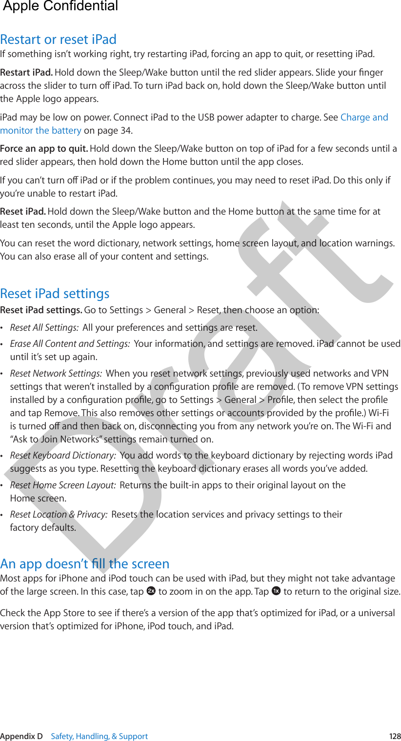 Appendix D    Safety, Handling, &amp; Support  128Restart or reset iPadIf something isn’t working right, try restarting iPad, forcing an app to quit, or resetting iPad.Restart iPad. the Apple logo appears.iPad may be low on power. Connect iPad to the USB power adapter to charge. See Charge and monitor the battery on page 34.Force an app to quit. Hold down the Sleep/Wake button on top of iPad for a few seconds until a red slider appears, then hold down the Home button until the app closes.you’re unable to restart iPad.Reset iPad. Hold down the Sleep/Wake button and the Home button at the same time for at least ten seconds, until the Apple logo appears.You can reset the word dictionary, network settings, home screen layout, and location warnings. You can also erase all of your content and settings.Reset iPad settingsReset iPad settings. Go to Settings &gt; General &gt; Reset, then choose an option: •Reset All Settings:  All your preferences and settings are reset. •Erase All Content and Settings:  Your information, and settings are removed. iPad cannot be useduntil it’s set up again. •Reset Network Settings:  When you reset network settings, previously used networks and VPN“Ask to Join Networks” settings remain turned on. •Reset Keyboard Dictionary:  You add words to the keyboard dictionary by rejecting words iPadsuggests as you type. Resetting the keyboard dictionary erases all words you’ve added. •Reset Home Screen Layout:  Returns the built-in apps to their original layout on theHome screen. •Reset Location &amp; Privacy:  Resets the location services and privacy settings to theirfactory defaults.Most apps for iPhone and iPod touch can be used with iPad, but they might not take advantage of the large screen. In this case, tap   to zoom in on the app. Tap   to return to the original size.Check the App Store to see if there’s a version of the app that’s optimized for iPad, or a universal version that’s optimized for iPhone, iPod touch, and iPad.  Apple Confidential Draft