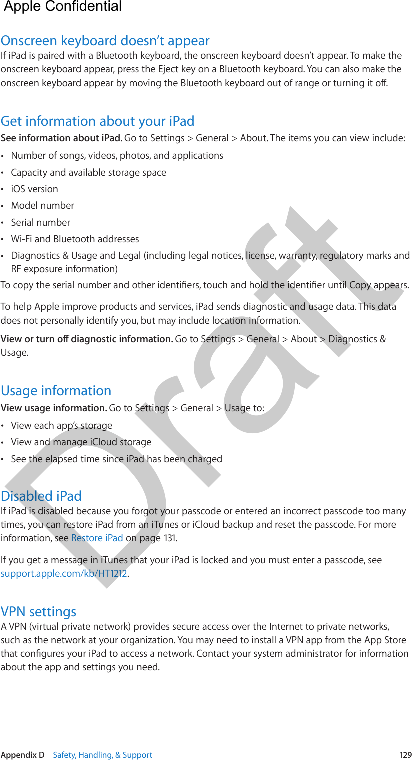 Appendix D    Safety, Handling, &amp; Support  129Onscreen keyboard doesn’t appearIf iPad is paired with a Bluetooth keyboard, the onscreen keyboard doesn’t appear. To make the onscreen keyboard appear, press the Eject key on a Bluetooth keyboard. You can also make the Get information about your iPadSee information about iPad. Go to Settings &gt; General &gt; About. The items you can view include: •Number of songs, videos, photos, and applications •Capacity and available storage space •iOS version •Model number •Serial number •Wi-Fi and Bluetooth addresses •Diagnostics &amp; Usage and Legal (including legal notices, license, warranty, regulatory marks andRF exposure information)To help Apple improve products and services, iPad sends diagnostic and usage data. This data does not personally identify you, but may include location information.Go to Settings &gt; General &gt; About &gt; Diagnostics &amp; Usage.Usage informationView usage information. Go to Settings &gt; General &gt; Usage to: •View each app’s storage •View and manage iCloud storage •See the elapsed time since iPad has been chargedDisabled iPadIf iPad is disabled because you forgot your passcode or entered an incorrect passcode too many times, you can restore iPad from an iTunes or iCloud backup and reset the passcode. For more information, see Restore iPad on page 131.If you get a message in iTunes that your iPad is locked and you must enter a passcode, see support.apple.com/kb/HT1212.VPN settingsA VPN (virtual private network) provides secure access over the Internet to private networks, such as the network at your organization. You may need to install a VPN app from the App Store about the app and settings you need.  Apple Confidential Draft