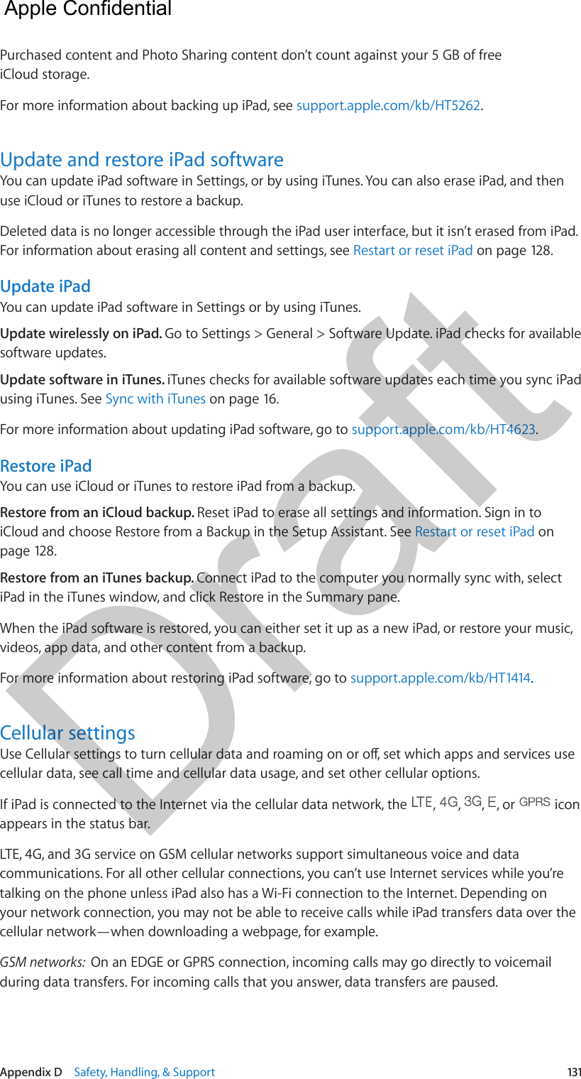 Appendix D    Safety, Handling, &amp; Support  131Purchased content and Photo Sharing content don’t count against your 5 GB of free iCloud storage.For more information about backing up iPad, see support.apple.com/kb/HT5262.Update and restore iPad softwareYou can update iPad software in Settings, or by using iTunes. You can also erase iPad, and then use iCloud or iTunes to restore a backup.Deleted data is no longer accessible through the iPad user interface, but it isn’t erased from iPad. For information about erasing all content and settings, see Restart or reset iPad on page 128.Update iPadYou can update iPad software in Settings or by using iTunes. Update wirelessly on iPad. Go to Settings &gt; General &gt; Software Update. iPad checks for available software updates.Update software in iTunes. iTunes checks for available software updates each time you sync iPad using iTunes. See Sync with iTunes on page 16.For more information about updating iPad software, go to support.apple.com/kb/HT4623.Restore iPadYou can use iCloud or iTunes to restore iPad from a backup. Restore from an iCloud backup. Reset iPad to erase all settings and information. Sign in to iCloud and choose Restore from a Backup in the Setup Assistant. See Restart or reset iPad on page 128.Restore from an iTunes backup. Connect iPad to the computer you normally sync with, select iPad in the iTunes window, and click Restore in the Summary pane.When the iPad software is restored, you can either set it up as a new iPad, or restore your music, videos, app data, and other content from a backup.For more information about restoring iPad software, go to support.apple.com/kb/HT1414.Cellular settingscellular data, see call time and cellular data usage, and set other cellular options.If iPad is connected to the Internet via the cellular data network, the  ,  ,  ,  , or   icon appears in the status bar.LTE, 4G, and 3G service on GSM cellular networks support simultaneous voice and data communications. For all other cellular connections, you can’t use Internet services while you’re talking on the phone unless iPad also has a Wi-Fi connection to the Internet. Depending on your network connection, you may not be able to receive calls while iPad transfers data over the cellular network—when downloading a webpage, for example.GSM networks:  On an EDGE or GPRS connection, incoming calls may go directly to voicemail during data transfers. For incoming calls that you answer, data transfers are paused.  Apple Confidential Draft